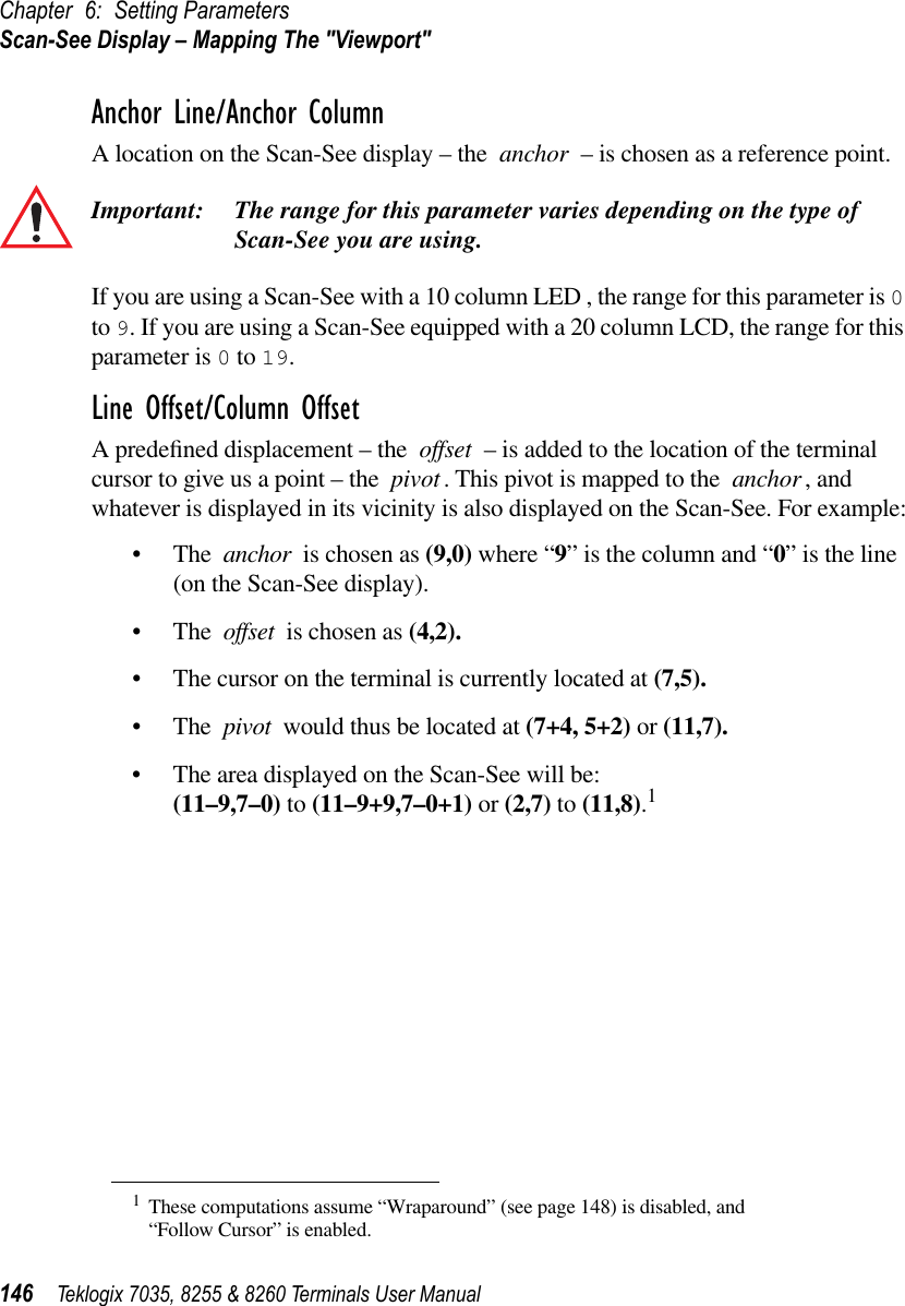 Chapter 6: Setting ParametersScan-See Display – Mapping The &quot;Viewport&quot;146 Teklogix 7035, 8255 &amp; 8260 Terminals User ManualAnchor Line/Anchor ColumnA location on the Scan-See display – the anchor – is chosen as a reference point. Important: The range for this parameter varies depending on the type of Scan-See you are using.If you are using a Scan-See with a 10 column LED , the range for this parameter is 0 to 9. If you are using a Scan-See equipped with a 20 column LCD, the range for this parameter is 0 to 19.Line Offset/Column OffsetA predeﬁned displacement – the offset – is added to the location of the terminal cursor to give us a point – the pivot. This pivot is mapped to the anchor , and whatever is displayed in its vicinity is also displayed on the Scan-See. For example:•The anchor is chosen as (9,0) where “9” is the column and “0” is the line (on the Scan-See display).•The offset is chosen as (4,2).•The cursor on the terminal is currently located at (7,5).•The pivot would thus be located at (7+4, 5+2) or (11,7).•The area displayed on the Scan-See will be: (11–9,7–0) to (11–9+9,7–0+1) or (2,7) to (11,8).1 1These computations assume “Wraparound” (see page 148) is disabled, and“Follow Cursor” is enabled.