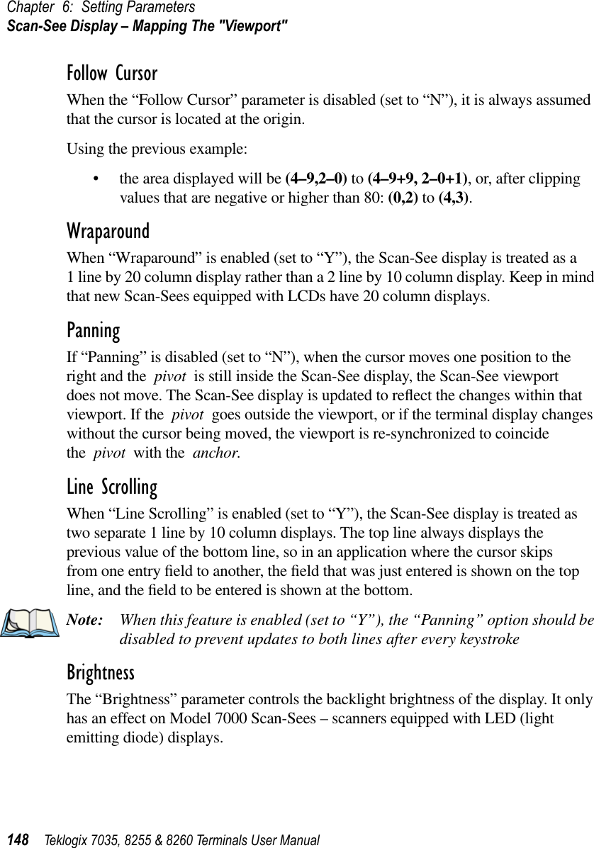 Chapter 6: Setting ParametersScan-See Display – Mapping The &quot;Viewport&quot;148 Teklogix 7035, 8255 &amp; 8260 Terminals User ManualFollow CursorWhen the “Follow Cursor” parameter is disabled (set to “N”), it is always assumed that the cursor is located at the origin.Using the previous example:•the area displayed will be (4–9,2–0) to (4–9+9, 2–0+1), or, after clipping values that are negative or higher than 80: (0,2) to (4,3).WraparoundWhen “Wraparound” is enabled (set to “Y”), the Scan-See display is treated as a 1 line by 20 column display rather than a 2 line by 10 column display. Keep in mind that new Scan-Sees equipped with LCDs have 20 column displays.PanningIf “Panning” is disabled (set to “N”), when the cursor moves one position to the right and the pivot is still inside the Scan-See display, the Scan-See viewport does not move. The Scan-See display is updated to reﬂect the changes within that viewport. If the pivot goes outside the viewport, or if the terminal display changes without the cursor being moved, the viewport is re-synchronized to coincide the pivot with the anchor.Line ScrollingWhen “Line Scrolling” is enabled (set to “Y”), the Scan-See display is treated as two separate 1 line by 10 column displays. The top line always displays the previous value of the bottom line, so in an application where the cursor skips from one entry ﬁeld to another, the ﬁeld that was just entered is shown on the top line, and the ﬁeld to be entered is shown at the bottom. Note: When this feature is enabled (set to “Y”), the “Panning” option should be disabled to prevent updates to both lines after every keystroke BrightnessThe “Brightness” parameter controls the backlight brightness of the display. It only has an effect on Model 7000 Scan-Sees – scanners equipped with LED (light emitting diode) displays.