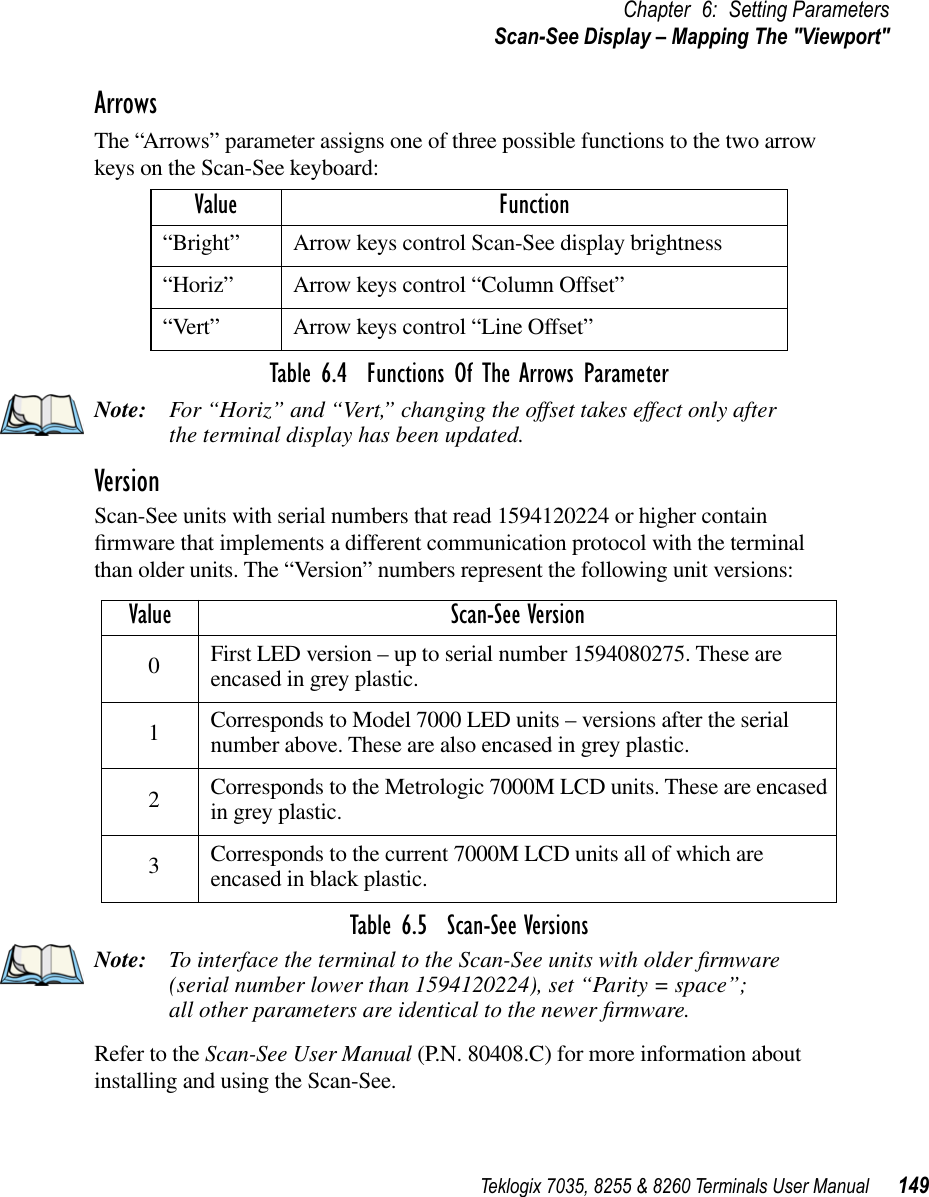 Teklogix 7035, 8255 &amp; 8260 Terminals User Manual 149Chapter 6: Setting ParametersScan-See Display – Mapping The &quot;Viewport&quot;ArrowsThe “Arrows” parameter assigns one of three possible functions to the two arrow keys on the Scan-See keyboard:Table 6.4  Functions Of The Arrows ParameterNote: For “Horiz” and “Vert,” changing the offset takes effect only after the terminal display has been updated.VersionScan-See units with serial numbers that read 1594120224 or higher contain ﬁrmware that implements a different communication protocol with the terminal than older units. The “Version” numbers represent the following unit versions:Table 6.5  Scan-See VersionsNote: To interface the terminal to the Scan-See units with older ﬁrmware (serial number lower than 1594120224), set “Parity = space”; all other parameters are identical to the newer ﬁrmware.Refer to the Scan-See User Manual (P.N. 80408.C) for more information about installing and using the Scan-See.Value Function“Bright”Arrow keys control Scan-See display brightness“Horiz”Arrow keys control “Column Offset”“Vert”Arrow keys control “Line Offset”Value Scan-See Version0First LED version – up to serial number 1594080275. These are encased in grey plastic.1Corresponds to Model 7000 LED units – versions after the serial number above. These are also encased in grey plastic.2Corresponds to the Metrologic 7000M LCD units. These are encased in grey plastic.3Corresponds to the current 7000M LCD units all of which are encased in black plastic.