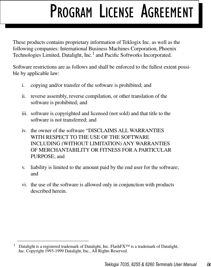  Teklogix 7035, 8255 &amp; 8260 Terminals User Manual ix P ROGRAM  L ICENSE  A GREEMENT These products contains proprietary information of Teklogix Inc. as well as the following companies: International Business Machines Corporation, Phoenix Technologies Limited, Datalight, Inc. 1  and Paciﬁc Softworks Incorporated.Software restrictions are as follows and shall be enforced to the fullest extent possi-ble by applicable law:i. copying and/or transfer of the software is prohibited; andii. reverse assembly, reverse compilation, or other translation of the software is prohibited; andiii. software is copyrighted and licensed (not sold) and that title to the software is not transferred; andiv. the owner of the software “DISCLAIMS ALL WARRANTIES WITH RESPECT TO THE USE OF THE SOFTWARE INCLUDING (WITHOUT LIMITATION) ANY WARRANTIES OF MERCHANTABILITY OR FITNESS FOR A PARTICULAR PURPOSE; andv. liability is limited to the amount paid by the end user for the software; andvi. the use of the software is allowed only in conjunction with products described herein. 1 Datalight is a registered trademark of Datalight, Inc. FlashFX™ is a trademark of Datalight, Inc. Copyright 1993-1999 Datalight, Inc., All Rights Reserved.