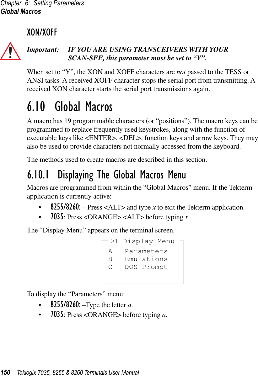 Chapter 6: Setting ParametersGlobal Macros150 Teklogix 7035, 8255 &amp; 8260 Terminals User ManualXON/XOFFImportant: IF YOU ARE USING TRANSCEIVERS WITH YOUR SCAN-SEE, this parameter must be set to “Y”.When set to “Y”, the XON and XOFF characters are not passed to the TESS or ANSI tasks. A received XOFF character stops the serial port from transmitting. A received XON character starts the serial port transmissions again.6.10  Global MacrosA macro has 19 programmable characters (or “positions”). The macro keys can be programmed to replace frequently used keystrokes, along with the function of executable keys like &lt;ENTER&gt;, &lt;DEL&gt;, function keys and arrow keys. They may also be used to provide characters not normally accessed from the keyboard.The methods used to create macros are described in this section.6.10.1  Displaying The Global Macros MenuMacros are programmed from within the “Global Macros” menu. If the Tekterm application is currently active:•8255/8260: – Press &lt;ALT&gt; and type x to exit the Tekterm application.•7035: Press &lt;ORANGE&gt; &lt;ALT&gt; before typing x.The “Display Menu” appears on the terminal screen.To display the “Parameters” menu:•8255/8260: –Type the letter a.•7035: Press &lt;ORANGE&gt; before typing a.A ParametersB EmulationsC DOS Prompt01 Display Menu