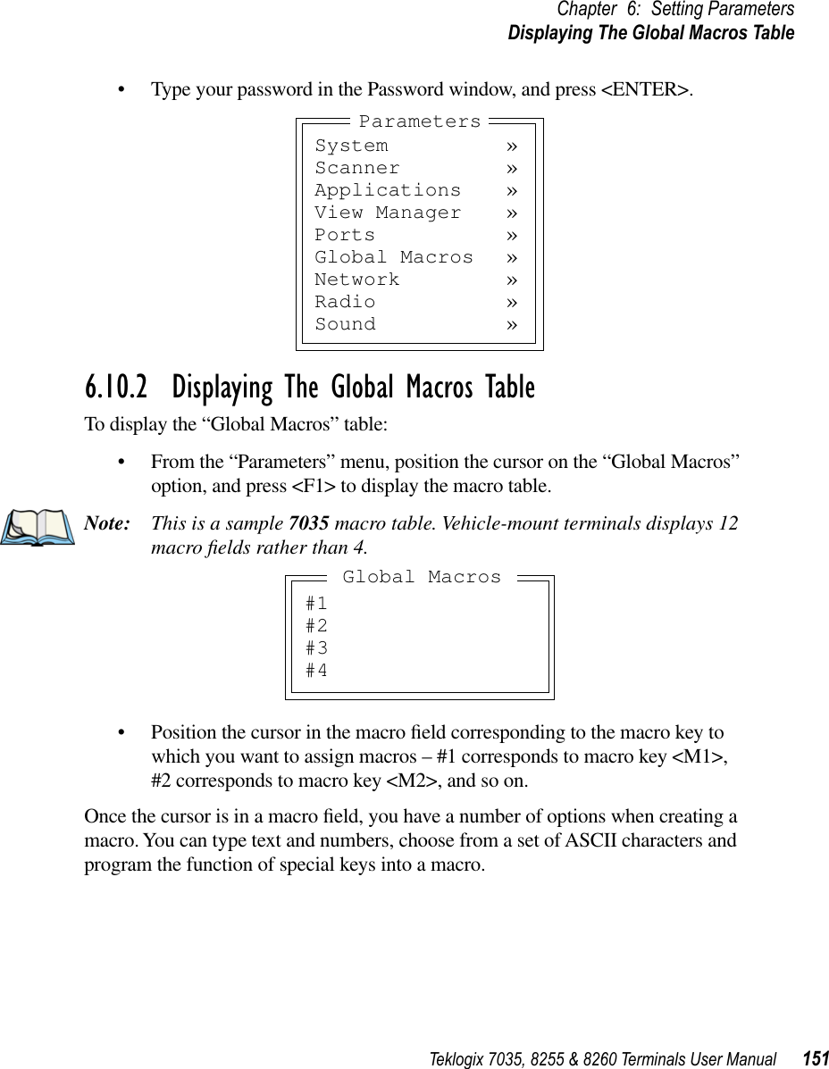 Teklogix 7035, 8255 &amp; 8260 Terminals User Manual 151Chapter 6: Setting ParametersDisplaying The Global Macros Table•Type your password in the Password window, and press &lt;ENTER&gt;.6.10.2  Displaying The Global Macros TableTo display the “Global Macros” table:•From the “Parameters” menu, position the cursor on the “Global Macros” option, and press &lt;F1&gt; to display the macro table.Note: This is a sample 7035 macro table. Vehicle-mount terminals displays 12 macro ﬁelds rather than 4.•Position the cursor in the macro ﬁeld corresponding to the macro key to which you want to assign macros – #1 corresponds to macro key &lt;M1&gt;, #2 corresponds to macro key &lt;M2&gt;, and so on.Once the cursor is in a macro ﬁeld, you have a number of options when creating a macro. You can type text and numbers, choose from a set of ASCII characters and program the function of special keys into a macro.System »Scanner »Applications »View Manager »Ports »Global Macros »Network »Radio »Sound »Parameters#1#2#3#4Global Macros