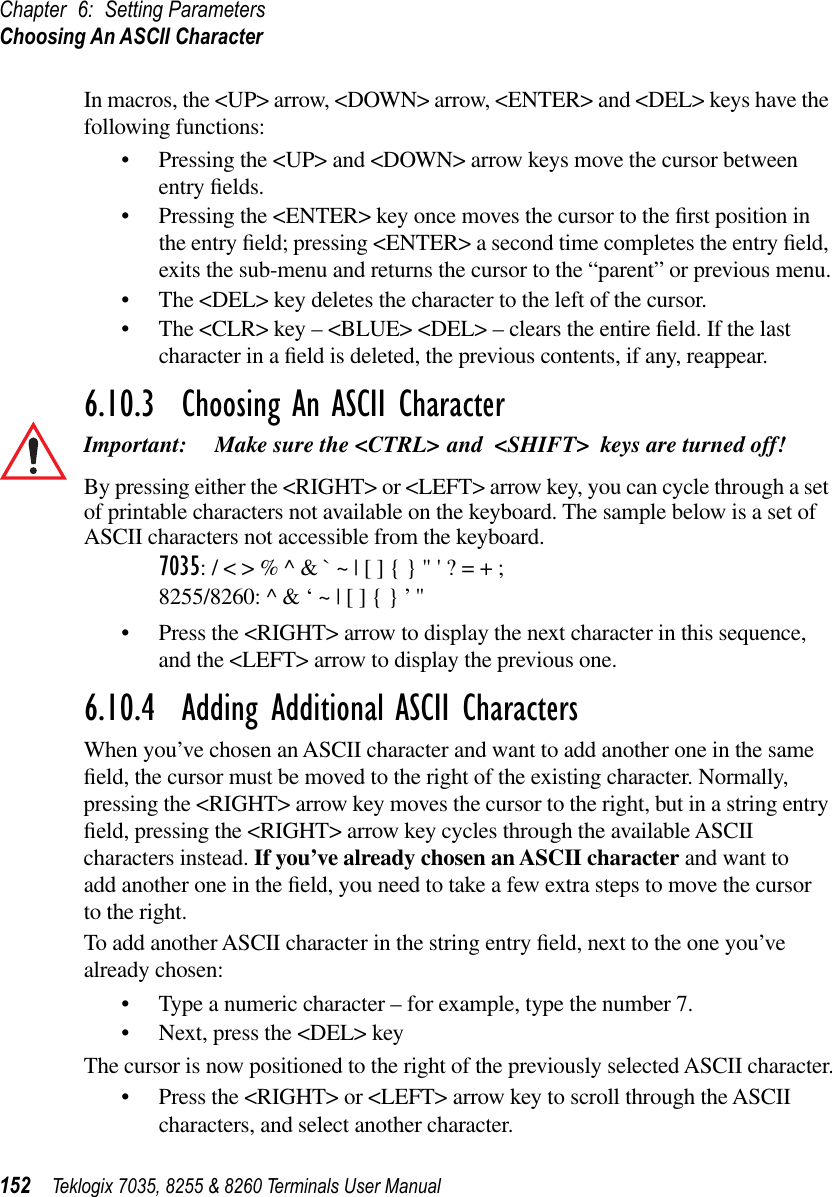 Chapter 6: Setting ParametersChoosing An ASCII Character152 Teklogix 7035, 8255 &amp; 8260 Terminals User ManualIn macros, the &lt;UP&gt; arrow, &lt;DOWN&gt; arrow, &lt;ENTER&gt; and &lt;DEL&gt; keys have the following functions:•Pressing the &lt;UP&gt; and &lt;DOWN&gt; arrow keys move the cursor between entry ﬁelds.•Pressing the &lt;ENTER&gt; key once moves the cursor to the ﬁrst position in the entry ﬁeld; pressing &lt;ENTER&gt; a second time completes the entry ﬁeld, exits the sub-menu and returns the cursor to the “parent” or previous menu.•The &lt;DEL&gt; key deletes the character to the left of the cursor.•The &lt;CLR&gt; key – &lt;BLUE&gt; &lt;DEL&gt; – clears the entire ﬁeld. If the last character in a ﬁeld is deleted, the previous contents, if any, reappear.6.10.3  Choosing An ASCII CharacterImportant: Make sure the &lt;CTRL&gt; and &lt;SHIFT&gt; keys are turned off! By pressing either the &lt;RIGHT&gt; or &lt;LEFT&gt; arrow key, you can cycle through a set of printable characters not available on the keyboard. The sample below is a set of ASCII characters not accessible from the keyboard.7035: / &lt; &gt; % ^ &amp; ` ~ | [ ] { } &quot; &apos; ? = + ;8255/8260: ^ &amp; ‘ ~ | [ ] { } ’ &quot; •Press the &lt;RIGHT&gt; arrow to display the next character in this sequence, and the &lt;LEFT&gt; arrow to display the previous one.6.10.4  Adding Additional ASCII CharactersWhen you’ve chosen an ASCII character and want to add another one in the same ﬁeld, the cursor must be moved to the right of the existing character. Normally, pressing the &lt;RIGHT&gt; arrow key moves the cursor to the right, but in a string entry ﬁeld, pressing the &lt;RIGHT&gt; arrow key cycles through the available ASCII characters instead. If you’ve already chosen an ASCII character and want to add another one in the ﬁeld, you need to take a few extra steps to move the cursor to the right.To add another ASCII character in the string entry ﬁeld, next to the one you’ve already chosen:•Type a numeric character – for example, type the number 7.•Next, press the &lt;DEL&gt; keyThe cursor is now positioned to the right of the previously selected ASCII character.•Press the &lt;RIGHT&gt; or &lt;LEFT&gt; arrow key to scroll through the ASCII characters, and select another character.