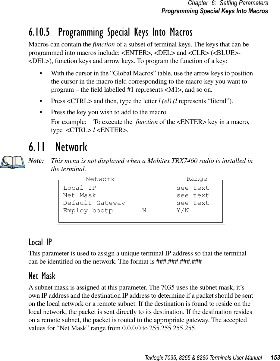 Teklogix 7035, 8255 &amp; 8260 Terminals User Manual 153Chapter 6: Setting ParametersProgramming Special Keys Into Macros6.10.5  Programming Special Keys Into MacrosMacros can contain the function of a subset of terminal keys. The keys that can be programmed into macros include: &lt;ENTER&gt;, &lt;DEL&gt; and &lt;CLR&gt; (&lt;BLUE&gt;-&lt;DEL&gt;), function keys and arrow keys. To program the function of a key:•With the cursor in the “Global Macros” table, use the arrow keys to position the cursor in the macro ﬁeld corresponding to the macro key you want to program – the ﬁeld labelled #1 represents &lt;M1&gt;, and so on. •Press &lt;CTRL&gt; and then, type the letter l (el) (l represents “literal”).•Press the key you wish to add to the macro.For example: To execute the function of the &lt;ENTER&gt; key in a macro,type &lt;CTRL&gt; l &lt;ENTER&gt;.6.11  NetworkNote: This menu is not displayed when a Mobitex TRX7460 radio is installed in the terminal.Local IPThis parameter is used to assign a unique terminal IP address so that the terminal can be identiﬁed on the network. The format is ###.###.###.###Net MaskA subnet mask is assigned at this parameter. The 7035 uses the subnet mask, it’s own IP address and the destination IP address to determine if a packet should be sent on the local network or a remote subnet. If the destination is found to reside on the local network, the packet is sent directly to its destination. If the destination resides on a remote subnet, the packet is routed to the appropriate gateway. The accepted values for “Net Mask” range from 0.0.0.0 to 255.255.255.255.Local IP see textNet Mask see textDefault Gateway see textEmploy bootp N Y/NNetwork Range