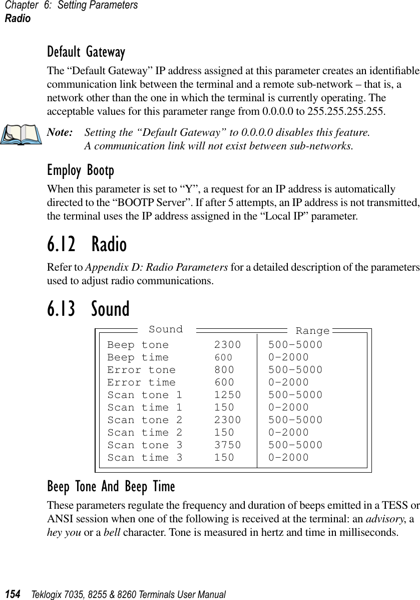 Chapter 6: Setting ParametersRadio154 Teklogix 7035, 8255 &amp; 8260 Terminals User ManualDefault GatewayThe “Default Gateway” IP address assigned at this parameter creates an identiﬁable communication link between the terminal and a remote sub-network – that is, a network other than the one in which the terminal is currently operating. The acceptable values for this parameter range from 0.0.0.0 to 255.255.255.255.Note: Setting the “Default Gateway” to 0.0.0.0 disables this feature. A communication link will not exist between sub-networks.Employ BootpWhen this parameter is set to “Y”, a request for an IP address is automatically directed to the “BOOTP Server”. If after 5 attempts, an IP address is not transmitted, the terminal uses the IP address assigned in the “Local IP” parameter.6.12  RadioRefer to Appendix D: Radio Parameters for a detailed description of the parameters used to adjust radio communications.6.13  SoundBeep Tone And Beep TimeThese parameters regulate the frequency and duration of beeps emitted in a TESS or ANSI session when one of the following is received at the terminal: an advisory, a hey you or a bell character. Tone is measured in hertz and time in milliseconds.Beep tone 2300 500-5000Beep time 600 0-2000Error tone 800 500-5000Error time 600 0-2000Scan tone 1 1250 500-5000Scan time 1 150 0-2000Scan tone 2 2300 500-5000Scan time 2 150 0-2000Scan tone 3 3750 500-5000Scan time 3 150 0-2000Sound Range