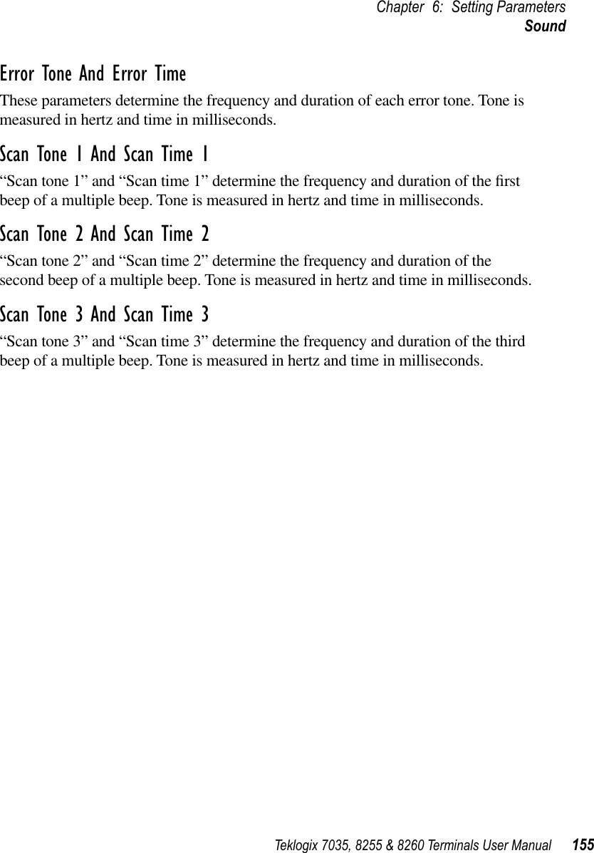 Teklogix 7035, 8255 &amp; 8260 Terminals User Manual 155Chapter 6: Setting ParametersSoundError Tone And Error TimeThese parameters determine the frequency and duration of each error tone. Tone is measured in hertz and time in milliseconds.Scan Tone 1 And Scan Time 1“Scan tone 1” and “Scan time 1” determine the frequency and duration of the ﬁrst beep of a multiple beep. Tone is measured in hertz and time in milliseconds.Scan Tone 2 And Scan Time 2“Scan tone 2” and “Scan time 2” determine the frequency and duration of the second beep of a multiple beep. Tone is measured in hertz and time in milliseconds.Scan Tone 3 And Scan Time 3“Scan tone 3” and “Scan time 3” determine the frequency and duration of the third beep of a multiple beep. Tone is measured in hertz and time in milliseconds.