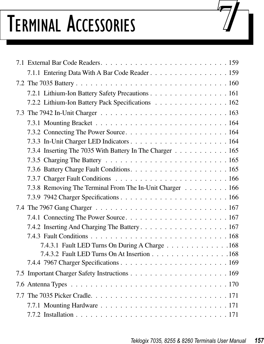 Teklogix 7035, 8255 &amp; 8260 Terminals User Manual 157TERMINAL ACCESSORIES 777.1  External Bar Code Readers..........................1597.1.1  Entering Data With A Bar Code Reader ................1597.2  The 7035 Battery ...............................1607.2.1  Lithium-Ion Battery Safety Precautions ................1617.2.2  Lithium-Ion Battery Pack Speciﬁcations ...............1627.3  The 7942 In-Unit Charger ..........................1637.3.1  Mounting Bracket ...........................1647.3.2  Connecting The Power Source.....................1647.3.3  In-Unit Charger LED Indicators ....................1647.3.4  Inserting The 7035 With Battery In The Charger ...........1657.3.5  Charging The Battery .........................1657.3.6  Battery Charge Fault Conditions....................1657.3.7  Charger Fault Conditions .......................1667.3.8  Removing The Terminal From The In-Unit Charger .........1667.3.9  7942 Charger Speciﬁcations ......................1667.4  The 7967 Gang Charger ...........................1677.4.1  Connecting The Power Source.....................1677.4.2  Inserting And Charging The Battery..................1677.4.3  Fault Conditions ............................1687.4.3.1  Fault LED Turns On During A Charge .............1687.4.3.2  Fault LED Turns On At Insertion ................1687.4.4  7967 Charger Speciﬁcations ......................1697.5  Important Charger Safety Instructions ....................1697.6  Antenna Types ................................1707.7  The 7035 Picker Cradle............................1717.7.1  Mounting Hardware ..........................1717.7.2  Installation ...............................171