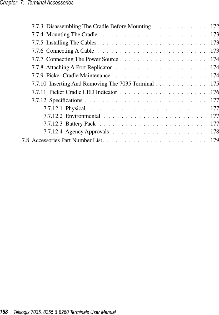 Chapter 7: Terminal Accessories158 Teklogix 7035, 8255 &amp; 8260 Terminals User Manual7.7.3  Disassembling The Cradle Before Mounting..............1727.7.4  Mounting The Cradle..........................1737.7.5  Installing The Cables ..........................1737.7.6  Connecting A Cable ..........................1737.7.7  Connecting The Power Source .....................1747.7.8  Attaching A Port Replicator ......................1747.7.9  Picker Cradle Maintenance .......................1747.7.10  Inserting And Removing The 7035 Terminal .............1757.7.11  Picker Cradle LED Indicator .....................1767.7.12  Speciﬁcations .............................1777.7.12.1  Physical ............................1777.7.12.2  Environmental ........................1777.7.12.3  Battery Pack .........................1777.7.12.4  Agency Approvals ......................1787.8  Accessories Part Number List.........................179