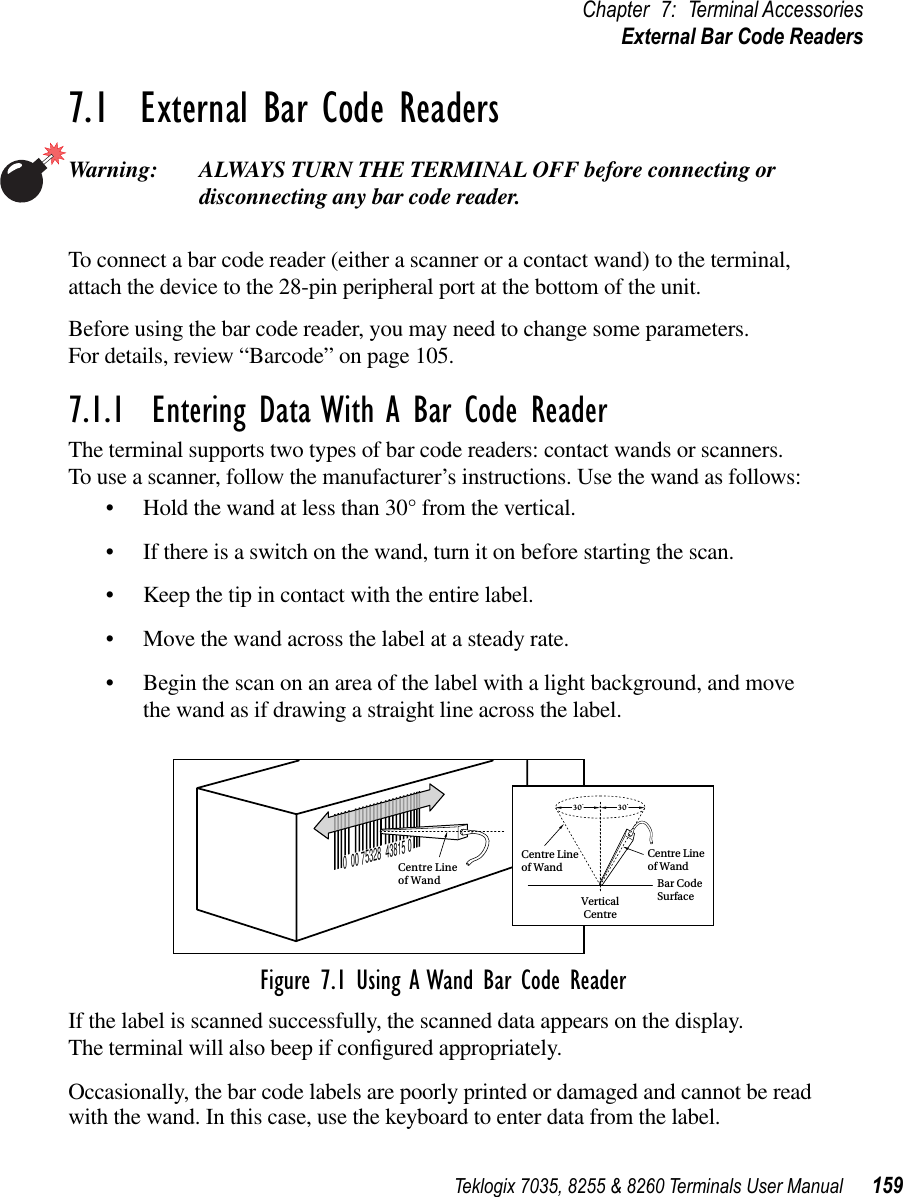 Teklogix 7035, 8255 &amp; 8260 Terminals User Manual 159Chapter 7: Terminal AccessoriesExternal Bar Code Readers7.1  External Bar Code ReadersWarning: ALWAYS TURN THE TERMINAL OFF before connecting or disconnecting any bar code reader.To connect a bar code reader (either a scanner or a contact wand) to the terminal, attach the device to the 28-pin peripheral port at the bottom of the unit.Before using the bar code reader, you may need to change some parameters. For details, review “Barcode” on page 105.7.1.1  Entering Data With A Bar Code ReaderThe terminal supports two types of bar code readers: contact wands or scanners. To use a scanner, follow the manufacturer’s instructions. Use the wand as follows:•Hold the wand at less than 30° from the vertical.•If there is a switch on the wand, turn it on before starting the scan.•Keep the tip in contact with the entire label.•Move the wand across the label at a steady rate.•Begin the scan on an area of the label with a light background, and move the wand as if drawing a straight line across the label.Figure 7.1 Using A Wand Bar Code ReaderIf the label is scanned successfully, the scanned data appears on the display. The terminal will also beep if conﬁgured appropriately.Occasionally, the bar code labels are poorly printed or damaged and cannot be read with the wand. In this case, use the keyboard to enter data from the label.0  00 75328  43815 0Centre Lineof WandVerticalCentreBar CodeSurface30Centre Lineof WandCentre Lineof Wand30