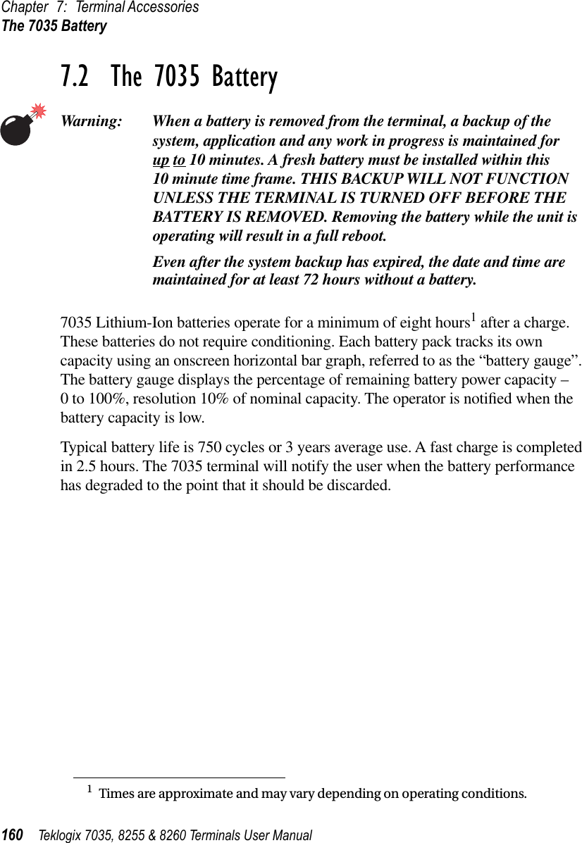 Chapter 7: Terminal AccessoriesThe 7035 Battery160 Teklogix 7035, 8255 &amp; 8260 Terminals User Manual7.2  The 7035 BatteryWarning: When a battery is removed from the terminal, a backup of the system, application and any work in progress is maintained forup to 10 minutes. A fresh battery must be installed within this 10 minute time frame. THIS BACKUP WILL NOT FUNCTION UNLESS THE TERMINAL IS TURNED OFF BEFORE THE BATTERY IS REMOVED. Removing the battery while the unit is operating will result in a full reboot.Even after the system backup has expired, the date and time are maintained for at least 72 hours without a battery.7035 Lithium-Ion batteries operate for a minimum of eight hours1 after a charge. These batteries do not require conditioning. Each battery pack tracks its own capacity using an onscreen horizontal bar graph, referred to as the “battery gauge”. The battery gauge displays the percentage of remaining battery power capacity – 0 to 100%, resolution 10% of nominal capacity. The operator is notiﬁed when the battery capacity is low.Typical battery life is 750 cycles or 3 years average use. A fast charge is completed in 2.5 hours. The 7035 terminal will notify the user when the battery performance has degraded to the point that it should be discarded.1Times are approximate and may vary depending on operating conditions.