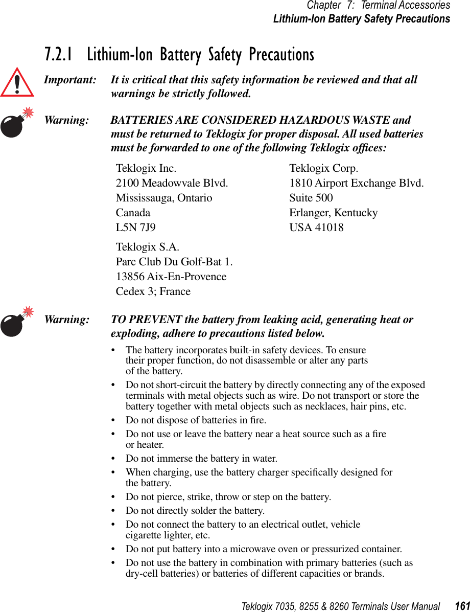 Teklogix 7035, 8255 &amp; 8260 Terminals User Manual 161Chapter 7: Terminal AccessoriesLithium-Ion Battery Safety Precautions7.2.1  Lithium-Ion Battery Safety PrecautionsImportant: It is critical that this safety information be reviewed and that all warnings be strictly followed.Warning: BATTERIES ARE CONSIDERED HAZARDOUS WASTE and must be returned to Teklogix for proper disposal. All used batteries must be forwarded to one of the following Teklogix ofﬁces:Teklogix Inc. Teklogix Corp.2100 Meadowvale Blvd. 1810 Airport Exchange Blvd.Mississauga, Ontario Suite 500Canada Erlanger, KentuckyL5N 7J9 USA 41018Teklogix S.A.Parc Club Du Golf-Bat 1.13856 Aix-En-ProvenceCedex 3; FranceWarning: TO PREVENT the battery from leaking acid, generating heat or exploding, adhere to precautions listed below.•The battery incorporates built-in safety devices. To ensure their proper function, do not disassemble or alter any parts of the battery.•Do not short-circuit the battery by directly connecting any of the exposed terminals with metal objects such as wire. Do not transport or store the battery together with metal objects such as necklaces, hair pins, etc.•Do not dispose of batteries in ﬁre.•Do not use or leave the battery near a heat source such as a ﬁre or heater.•Do not immerse the battery in water.•When charging, use the battery charger speciﬁcally designed for the battery.•Do not pierce, strike, throw or step on the battery.•Do not directly solder the battery.•Do not connect the battery to an electrical outlet, vehicle cigarette lighter, etc.•Do not put battery into a microwave oven or pressurized container.•Do not use the battery in combination with primary batteries (such as dry-cell batteries) or batteries of different capacities or brands.