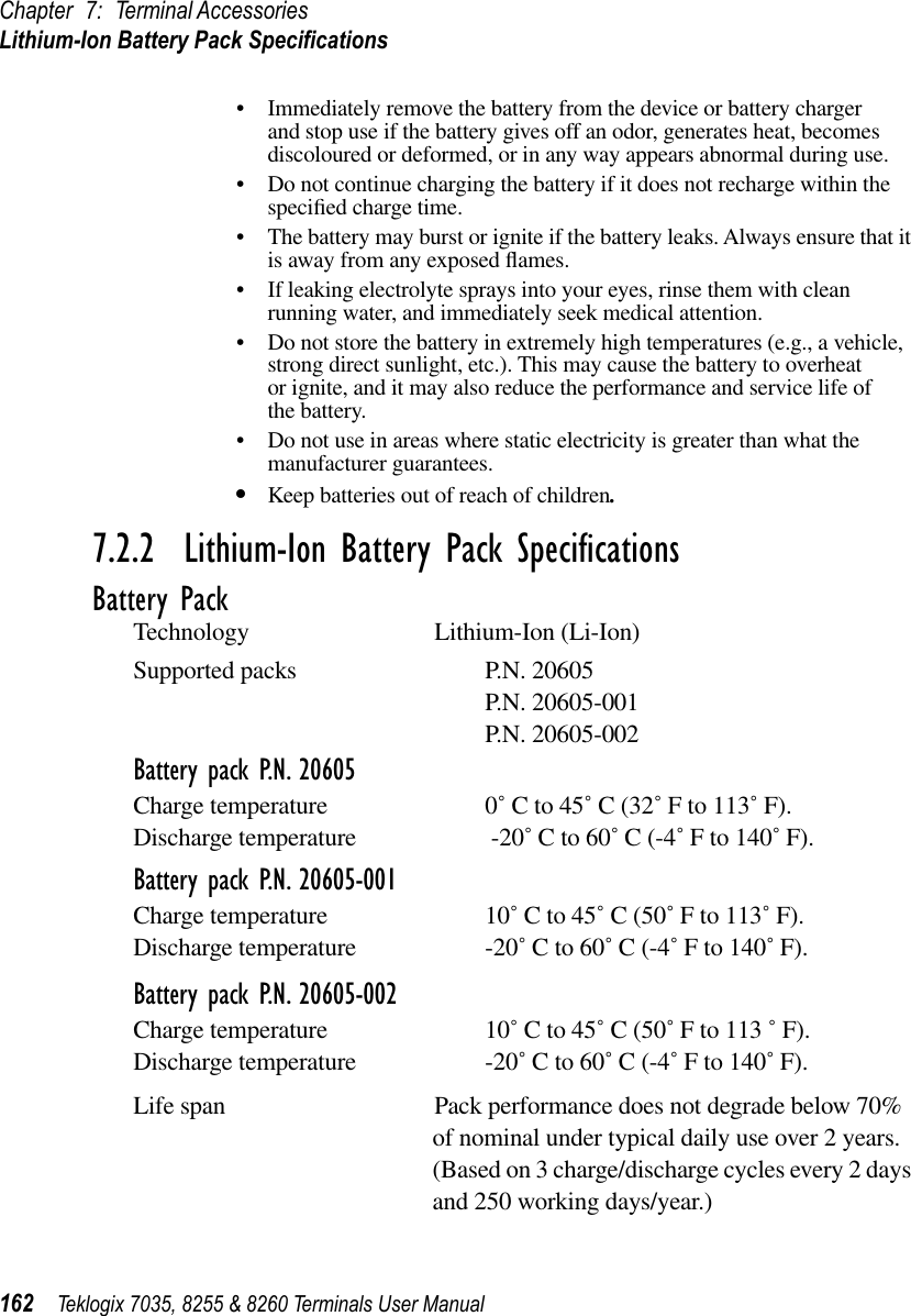 Chapter 7: Terminal AccessoriesLithium-Ion Battery Pack Speciﬁcations162 Teklogix 7035, 8255 &amp; 8260 Terminals User Manual•Immediately remove the battery from the device or battery charger and stop use if the battery gives off an odor, generates heat, becomes discoloured or deformed, or in any way appears abnormal during use.•Do not continue charging the battery if it does not recharge within the speciﬁed charge time.•The battery may burst or ignite if the battery leaks. Always ensure that it is away from any exposed ﬂames. •If leaking electrolyte sprays into your eyes, rinse them with clean running water, and immediately seek medical attention.•Do not store the battery in extremely high temperatures (e.g., a vehicle, strong direct sunlight, etc.). This may cause the battery to overheat or ignite, and it may also reduce the performance and service life of the battery.•Do not use in areas where static electricity is greater than what the manufacturer guarantees.•Keep batteries out of reach of children.7.2.2  Lithium-Ion Battery Pack SpeciﬁcationsBattery PackTechnology Lithium-Ion (Li-Ion)Supported packs P.N. 20605P.N. 20605-001P.N. 20605-002Battery pack P.N. 20605Charge temperature 0˚ C to 45˚ C (32˚ F to 113˚ F).Discharge temperature  -20˚ C to 60˚ C (-4˚ F to 140˚ F).Battery pack P.N. 20605-001Charge temperature 10˚ C to 45˚ C (50˚ F to 113˚ F).Discharge temperature -20˚ C to 60˚ C (-4˚ F to 140˚ F).Battery pack P.N. 20605-002Charge temperature 10˚ C to 45˚ C (50˚ F to 113 ˚ F).Discharge temperature -20˚ C to 60˚ C (-4˚ F to 140˚ F).Life span Pack performance does not degrade below 70% of nominal under typical daily use over 2 years. (Based on 3 charge/discharge cycles every 2 days and 250 working days/year.)