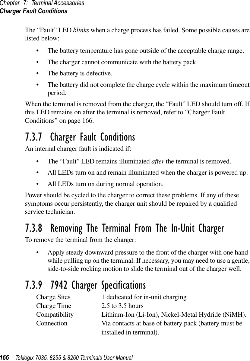 Chapter 7: Terminal AccessoriesCharger Fault Conditions166 Teklogix 7035, 8255 &amp; 8260 Terminals User ManualThe “Fault” LED blinks when a charge process has failed. Some possible causes are listed below:•The battery temperature has gone outside of the acceptable charge range.•The charger cannot communicate with the battery pack.•The battery is defective.•The battery did not complete the charge cycle within the maximum timeout period.When the terminal is removed from the charger, the “Fault” LED should turn off. If this LED remains on after the terminal is removed, refer to “Charger Fault Conditions” on page 166.7.3.7  Charger Fault ConditionsAn internal charger fault is indicated if:•The “Fault” LED remains illuminated after the terminal is removed.•All LEDs turn on and remain illuminated when the charger is powered up.•All LEDs turn on during normal operation.Power should be cycled to the charger to correct these problems. If any of these symptoms occur persistently, the charger unit should be repaired by a qualiﬁed service technician.7.3.8  Removing The Terminal From The In-Unit ChargerTo remove the terminal from the charger:•Apply steady downward pressure to the front of the charger with one hand while pulling up on the terminal. If necessary, you may need to use a gentle, side-to-side rocking motion to slide the terminal out of the charger well.7.3.9  7942 Charger SpeciﬁcationsCharge Sites 1 dedicated for in-unit chargingCharge Time 2.5 to 3.5 hoursCompatibility Lithium-Ion (Li-Ion), Nickel-Metal Hydride (NiMH).Connection Via contacts at base of battery pack (battery must be installed in terminal).