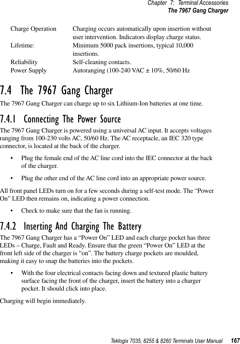 Teklogix 7035, 8255 &amp; 8260 Terminals User Manual 167Chapter 7: Terminal AccessoriesThe 7967 Gang ChargerCharge Operation Charging occurs automatically upon insertion without user intervention. Indicators display charge status.Lifetime: Minimum 5000 pack insertions, typical 10,000 insertions.Reliability Self-cleaning contacts.Power Supply Autoranging (100-240 VAC ± 10%, 50/60 Hz7.4  The 7967 Gang ChargerThe 7967 Gang Charger can charge up to six Lithium-Ion batteries at one time. 7.4.1  Connecting The Power SourceThe 7967 Gang Charger is powered using a universal AC input. It accepts voltages ranging from 100-230 volts AC, 50/60 Hz. The AC receptacle, an IEC 320 type connector, is located at the back of the charger. •Plug the female end of the AC line cord into the IEC connector at the back of the charger.•Plug the other end of the AC line cord into an appropriate power source.All front panel LEDs turn on for a few seconds during a self-test mode. The “Power On” LED then remains on, indicating a power connection.•Check to make sure that the fan is running.7.4.2  Inserting And Charging The BatteryThe 7967 Gang Charger has a “Power On” LED and each charge pocket has three LEDs – Charge, Fault and Ready. Ensure that the green “Power On” LED at the front left side of the charger is “on”. The battery charge pockets are moulded, making it easy to snap the batteries into the pockets. •With the four electrical contacts facing down and textured plastic battery surface facing the front of the charger, insert the battery into a charger pocket. It should click into place. Charging will begin immediately.