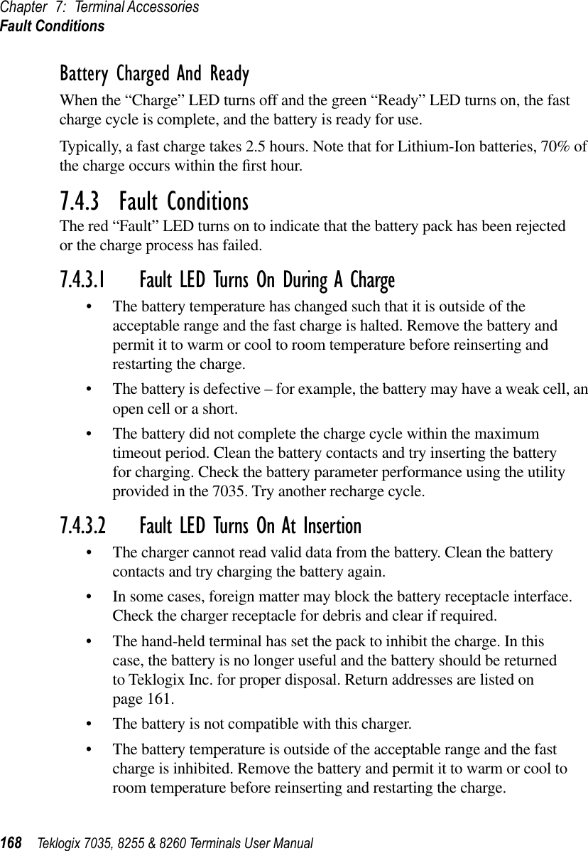 Chapter 7: Terminal AccessoriesFault Conditions168 Teklogix 7035, 8255 &amp; 8260 Terminals User ManualBattery Charged And ReadyWhen the “Charge” LED turns off and the green “Ready” LED turns on, the fast charge cycle is complete, and the battery is ready for use.Typically, a fast charge takes 2.5 hours. Note that for Lithium-Ion batteries, 70% of the charge occurs within the ﬁrst hour.7.4.3  Fault ConditionsThe red “Fault” LED turns on to indicate that the battery pack has been rejected or the charge process has failed. 7.4.3.1 Fault LED Turns On During A Charge•The battery temperature has changed such that it is outside of the acceptable range and the fast charge is halted. Remove the battery and permit it to warm or cool to room temperature before reinserting and restarting the charge.•The battery is defective – for example, the battery may have a weak cell, an open cell or a short.•The battery did not complete the charge cycle within the maximum timeout period. Clean the battery contacts and try inserting the battery for charging. Check the battery parameter performance using the utility provided in the 7035. Try another recharge cycle.7.4.3.2 Fault LED Turns On At Insertion•The charger cannot read valid data from the battery. Clean the battery contacts and try charging the battery again.•In some cases, foreign matter may block the battery receptacle interface. Check the charger receptacle for debris and clear if required.•The hand-held terminal has set the pack to inhibit the charge. In this case, the battery is no longer useful and the battery should be returned to Teklogix Inc. for proper disposal. Return addresses are listed on page 161.•The battery is not compatible with this charger.•The battery temperature is outside of the acceptable range and the fast charge is inhibited. Remove the battery and permit it to warm or cool to room temperature before reinserting and restarting the charge.