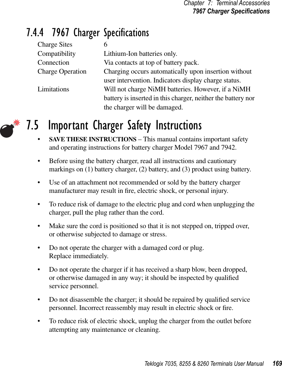 Teklogix 7035, 8255 &amp; 8260 Terminals User Manual 169Chapter 7: Terminal Accessories7967 Charger Speciﬁcations7.4.4  7967 Charger SpeciﬁcationsCharge Sites 6Compatibility Lithium-Ion batteries only.Connection Via contacts at top of battery pack.Charge Operation Charging occurs automatically upon insertion without user intervention. Indicators display charge status.Limitations Will not charge NiMH batteries. However, if a NiMH battery is inserted in this charger, neither the battery nor the charger will be damaged.7.5  Important Charger Safety Instructions•SAVE THESE INSTRUCTIONS – This manual contains important safety and operating instructions for battery charger Model 7967 and 7942.•Before using the battery charger, read all instructions and cautionary markings on (1) battery charger, (2) battery, and (3) product using battery.•Use of an attachment not recommended or sold by the battery charger manufacturer may result in ﬁre, electric shock, or personal injury.•To reduce risk of damage to the electric plug and cord when unplugging the charger, pull the plug rather than the cord.•Make sure the cord is positioned so that it is not stepped on, tripped over, or otherwise subjected to damage or stress.•Do not operate the charger with a damaged cord or plug. Replace immediately.•Do not operate the charger if it has received a sharp blow, been dropped, or otherwise damaged in any way; it should be inspected by qualiﬁed service personnel.•Do not disassemble the charger; it should be repaired by qualiﬁed service personnel. Incorrect reassembly may result in electric shock or ﬁre.•To reduce risk of electric shock, unplug the charger from the outlet before attempting any maintenance or cleaning.