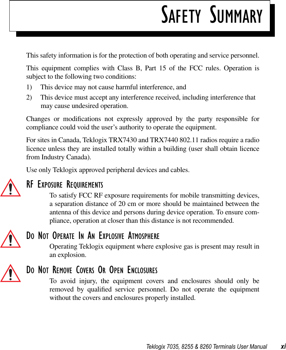  Teklogix 7035, 8255 &amp; 8260 Terminals User Manual xi S AFETY  S UMMARY This safety information is for the protection of both operating and service personnel.This equipment complies with Class B, Part 15 of the FCC rules. Operation issubject to the following two conditions:1) This device may not cause harmful interference, and2) This device must accept any interference received, including interference that may cause undesired operation.Changes or modiﬁcations not expressly approved by the party responsible forcompliance could void the user’s authority to operate the equipment.For sites in Canada, Teklogix TRX7430 and TRX7440 802.11 radios require a radiolicence unless they are installed totally within a building (user shall obtain licencefrom Industry Canada).Use only Teklogix approved peripheral devices and cables. RF E XPOSURE  R EQUIREMENTS To satisfy FCC RF exposure requirements for mobile transmitting devices,a separation distance of 20 cm or more should be maintained between theantenna of this device and persons during device operation. To ensure com-pliance, operation at closer than this distance is not recommended. D O  N OT  O PERATE  I N  A N  E XPLOSIVE  A TMOSPHERE Operating Teklogix equipment where explosive gas is present may result inan explosion. D O NOT REMOVE COVERS OR OPEN ENCLOSURESTo avoid injury, the equipment covers and enclosures should only beremoved by qualiﬁed service personnel. Do not operate the equipmentwithout the covers and enclosures properly installed.