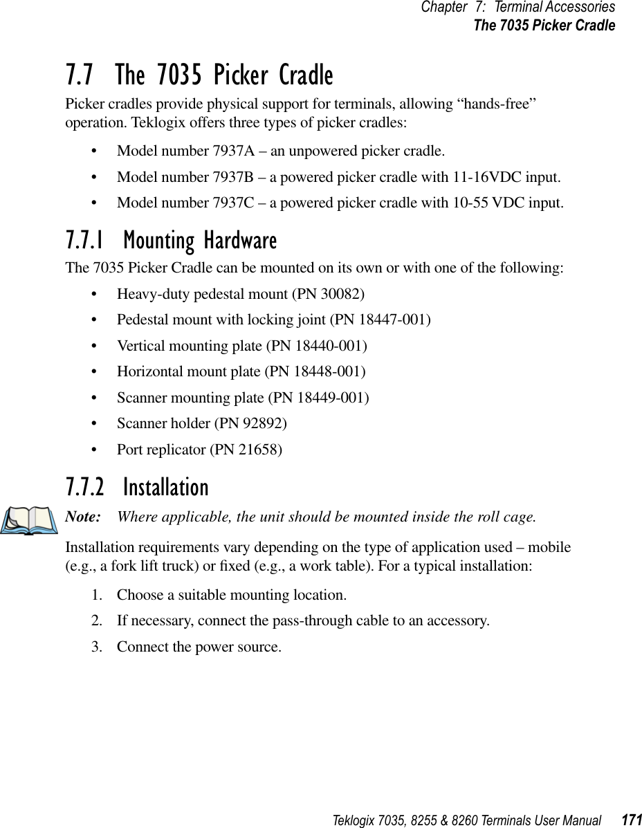 Teklogix 7035, 8255 &amp; 8260 Terminals User Manual 171Chapter 7: Terminal AccessoriesThe 7035 Picker Cradle7.7  The 7035 Picker CradlePicker cradles provide physical support for terminals, allowing “hands-free” operation. Teklogix offers three types of picker cradles: •Model number 7937A – an unpowered picker cradle.•Model number 7937B – a powered picker cradle with 11-16VDC input.•Model number 7937C – a powered picker cradle with 10-55 VDC input.7.7.1  Mounting HardwareThe 7035 Picker Cradle can be mounted on its own or with one of the following:•Heavy-duty pedestal mount (PN 30082)•Pedestal mount with locking joint (PN 18447-001)•Vertical mounting plate (PN 18440-001)•Horizontal mount plate (PN 18448-001)•Scanner mounting plate (PN 18449-001)•Scanner holder (PN 92892)•Port replicator (PN 21658)7.7.2  InstallationNote: Where applicable, the unit should be mounted inside the roll cage.Installation requirements vary depending on the type of application used – mobile (e.g., a fork lift truck) or ﬁxed (e.g., a work table). For a typical installation:1. Choose a suitable mounting location.2. If necessary, connect the pass-through cable to an accessory.3. Connect the power source.