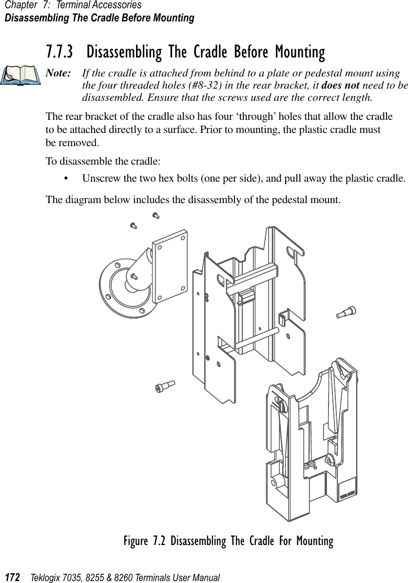 Chapter 7: Terminal AccessoriesDisassembling The Cradle Before Mounting172 Teklogix 7035, 8255 &amp; 8260 Terminals User Manual7.7.3  Disassembling The Cradle Before MountingNote: If the cradle is attached from behind to a plate or pedestal mount using the four threaded holes (#8-32) in the rear bracket, it does not need to be disassembled. Ensure that the screws used are the correct length.The rear bracket of the cradle also has four ‘through’ holes that allow the cradle to be attached directly to a surface. Prior to mounting, the plastic cradle must be removed.To disassemble the cradle:•Unscrew the two hex bolts (one per side), and pull away the plastic cradle.The diagram below includes the disassembly of the pedestal mount.Figure 7.2 Disassembling The Cradle For Mounting