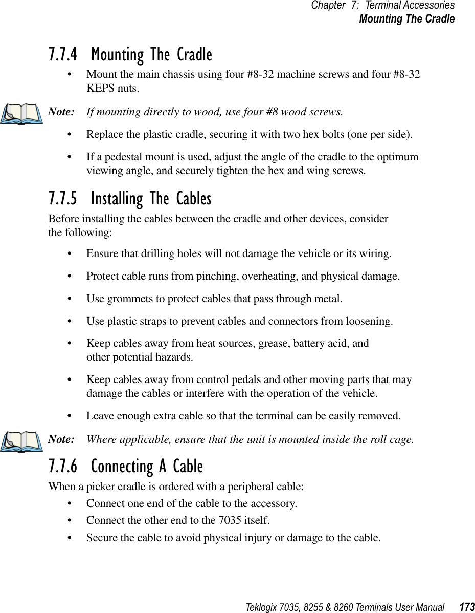 Teklogix 7035, 8255 &amp; 8260 Terminals User Manual 173Chapter 7: Terminal AccessoriesMounting The Cradle7.7.4  Mounting The Cradle•Mount the main chassis using four #8-32 machine screws and four #8-32 KEPS nuts.Note: If mounting directly to wood, use four #8 wood screws.•Replace the plastic cradle, securing it with two hex bolts (one per side).•If a pedestal mount is used, adjust the angle of the cradle to the optimum viewing angle, and securely tighten the hex and wing screws.7.7.5  Installing The CablesBefore installing the cables between the cradle and other devices, considerthe following:•Ensure that drilling holes will not damage the vehicle or its wiring.•Protect cable runs from pinching, overheating, and physical damage.•Use grommets to protect cables that pass through metal.•Use plastic straps to prevent cables and connectors from loosening.•Keep cables away from heat sources, grease, battery acid, and other potential hazards.•Keep cables away from control pedals and other moving parts that may damage the cables or interfere with the operation of the vehicle.•Leave enough extra cable so that the terminal can be easily removed.Note: Where applicable, ensure that the unit is mounted inside the roll cage.7.7.6  Connecting A CableWhen a picker cradle is ordered with a peripheral cable:•Connect one end of the cable to the accessory.•Connect the other end to the 7035 itself.•Secure the cable to avoid physical injury or damage to the cable.