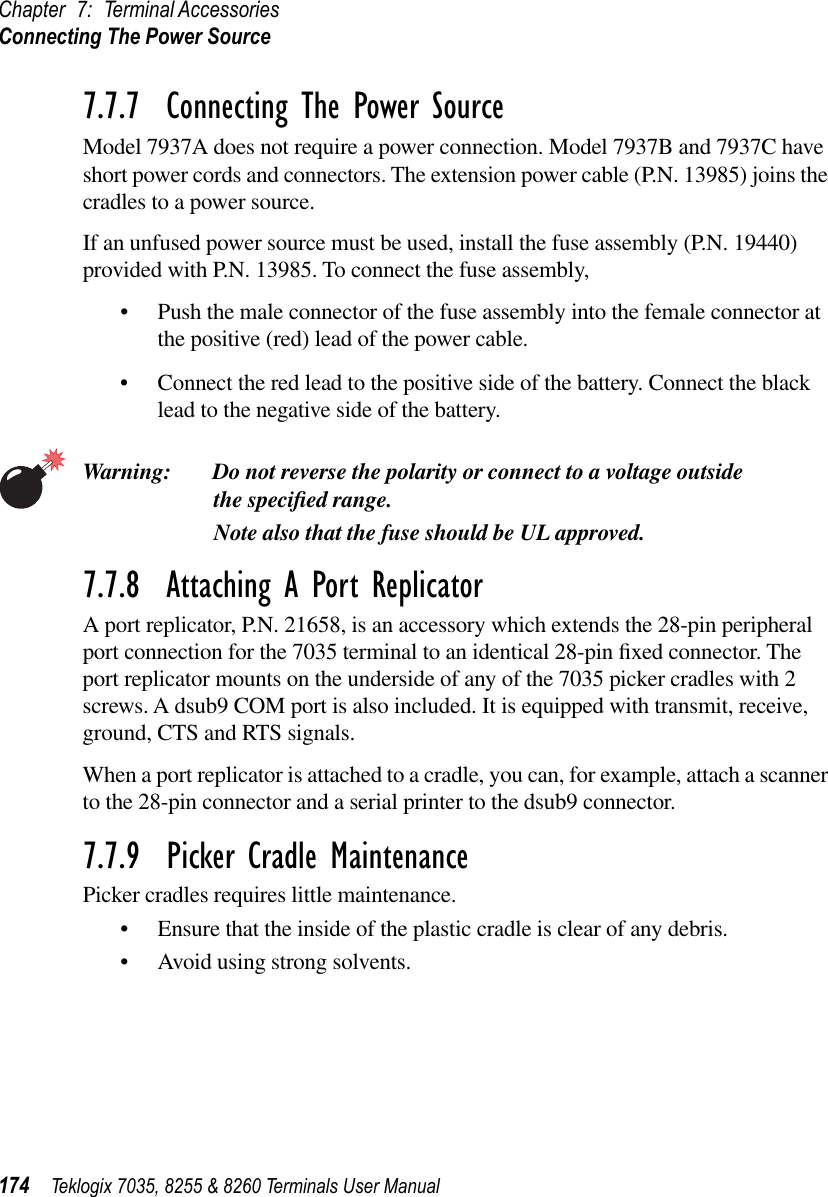 Chapter 7: Terminal AccessoriesConnecting The Power Source174 Teklogix 7035, 8255 &amp; 8260 Terminals User Manual7.7.7  Connecting The Power SourceModel 7937A does not require a power connection. Model 7937B and 7937C have short power cords and connectors. The extension power cable (P.N. 13985) joins the cradles to a power source.If an unfused power source must be used, install the fuse assembly (P.N. 19440) provided with P.N. 13985. To connect the fuse assembly,•Push the male connector of the fuse assembly into the female connector at the positive (red) lead of the power cable.•Connect the red lead to the positive side of the battery. Connect the black lead to the negative side of the battery.Warning: Do not reverse the polarity or connect to a voltage outside the speciﬁed range.Note also that the fuse should be UL approved.7.7.8  Attaching A Port ReplicatorA port replicator, P.N. 21658, is an accessory which extends the 28-pin peripheral port connection for the 7035 terminal to an identical 28-pin ﬁxed connector. The port replicator mounts on the underside of any of the 7035 picker cradles with 2 screws. A dsub9 COM port is also included. It is equipped with transmit, receive, ground, CTS and RTS signals. When a port replicator is attached to a cradle, you can, for example, attach a scanner to the 28-pin connector and a serial printer to the dsub9 connector.7.7.9  Picker Cradle MaintenancePicker cradles requires little maintenance.•Ensure that the inside of the plastic cradle is clear of any debris.•Avoid using strong solvents.