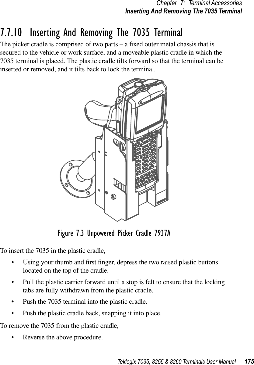 Teklogix 7035, 8255 &amp; 8260 Terminals User Manual 175Chapter 7: Terminal AccessoriesInserting And Removing The 7035 Terminal7.7.10  Inserting And Removing The 7035 TerminalThe picker cradle is comprised of two parts – a ﬁxed outer metal chassis that is secured to the vehicle or work surface, and a moveable plastic cradle in which the 7035 terminal is placed. The plastic cradle tilts forward so that the terminal can be inserted or removed, and it tilts back to lock the terminal.Figure 7.3 Unpowered Picker Cradle 7937ATo insert the 7035 in the plastic cradle,•Using your thumb and ﬁrst ﬁnger, depress the two raised plastic buttons located on the top of the cradle.•Pull the plastic carrier forward until a stop is felt to ensure that the locking tabs are fully withdrawn from the plastic cradle.•Push the 7035 terminal into the plastic cradle.•Push the plastic cradle back, snapping it into place.To remove the 7035 from the plastic cradle,•Reverse the above procedure.