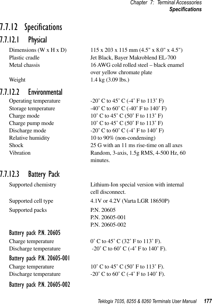 Teklogix 7035, 8255 &amp; 8260 Terminals User Manual 177Chapter 7: Terminal AccessoriesSpeciﬁcations7.7.12  Speciﬁcations7.7.12.1 PhysicalDimensions (W x H x D) 115 x 203 x 115 mm (4.5&quot; x 8.0&quot; x 4.5&quot;)Plastic cradle Jet Black, Bayer Makroblend EL-700Metal chassis 16 AWG cold rolled steel – black enamel over yellow chromate plateWeight 1.4 kg (3.09 lbs.)7.7.12.2 EnvironmentalOperating temperature -20˚ C to 45˚ C (-4˚ F to 113˚ F)Storage temperature -40˚ C to 60˚ C (-40˚ F to 140˚ F)Charge mode 10˚ C to 45˚ C (50˚ F to 113˚ F)Charge pump mode 10˚ C to 45˚ C (50˚ F to 113˚ F)Discharge mode -20˚ C to 60˚ C (-4˚ F to 140˚ F)Relative humidity 10 to 90% (non-condensing)Shock 25 G with an 11 ms rise-time on all axesVibration Random, 3-axis, 1.5g RMS, 4-500 Hz, 60 minutes.7.7.12.3 Battery PackSupported chemistry Lithium-Ion special version with internal cell disconnect.Supported cell type 4.1V or 4.2V (Varta LGR 18650P)Supported packs P.N. 20605P.N. 20605-001P.N. 20605-002Battery pack P.N. 20605Charge temperature 0˚ C to 45˚ C (32˚ F to 113˚ F).Discharge temperature  -20˚ C to 60˚ C (-4˚ F to 140˚ F).Battery pack P.N. 20605-001Charge temperature 10˚ C to 45˚ C (50˚ F to 113˚ F).Discharge temperature -20˚ C to 60˚ C (-4˚ F to 140˚ F).Battery pack P.N. 20605-002