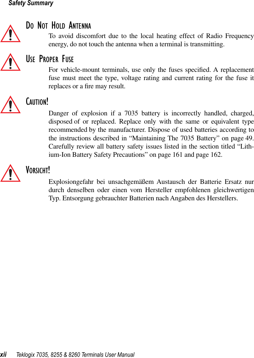 Safety Summaryxii Teklogix 7035, 8255 &amp; 8260 Terminals User ManualDO NOT HOLD ANTENNATo avoid discomfort due to the local heating effect of Radio Frequencyenergy, do not touch the antenna when a terminal is transmitting.USE PROPER FUSEFor vehicle-mount terminals, use only the fuses speciﬁed. A replacementfuse must meet the type, voltage rating and current rating for the fuse itreplaces or a ﬁre may result.CAUTION!Danger of explosion if a 7035 battery is incorrectly handled, charged,disposed of or replaced. Replace only with the same or equivalent typerecommended by the manufacturer. Dispose of used batteries according tothe instructions described in “Maintaining The 7035 Battery” on page 49.Carefully review all battery safety issues listed in the section titled “Lith-ium-Ion Battery Safety Precautions” on page 161 and page 162.VORSICHT!Explosiongefahr bei unsachgemäßem Austausch der Batterie Ersatz nurdurch denselben oder einen vom Hersteller empfohlenen gleichwertigenTyp. Entsorgung gebrauchter Batterien nach Angaben des Herstellers.