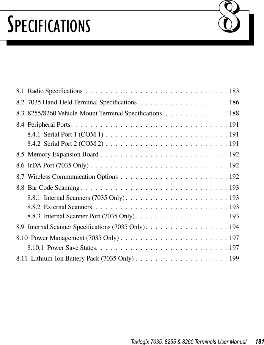 Teklogix 7035, 8255 &amp; 8260 Terminals User Manual 181SPECIFICATIONS 888.1  Radio Speciﬁcations .............................1838.2  7035 Hand-Held Terminal Speciﬁcations ..................1868.3  8255/8260 Vehicle-Mount Terminal Speciﬁcations .............1888.4  Peripheral Ports................................1918.4.1  Serial Port 1 (COM 1) .........................1918.4.2  Serial Port 2 (COM 2) .........................1918.5  Memory Expansion Board ..........................1928.6  IrDA Port (7035 Only) ............................1928.7  Wireless Communication Options ......................1928.8  Bar Code Scanning ..............................1938.8.1  Internal Scanners (7035 Only) .....................1938.8.2  External Scanners ...........................1938.8.3  Internal Scanner Port (7035 Only) ...................1938.9  Internal Scanner Speciﬁcations (7035 Only).................1948.10  Power Management (7035 Only) ......................1978.10.1  Power Save States...........................1978.11  Lithium-Ion Battery Pack (7035 Only) ...................199