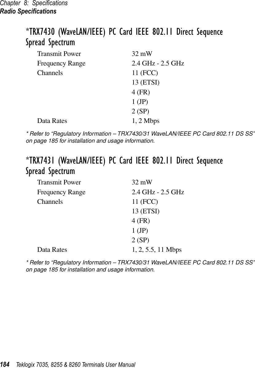 Chapter 8: SpeciﬁcationsRadio Speciﬁcations184 Teklogix 7035, 8255 &amp; 8260 Terminals User Manual*TRX7430 (WaveLAN/IEEE) PC Card IEEE 802.11 Direct Sequence Spread SpectrumTransmit Power 32 mWFrequency Range 2.4 GHz - 2.5 GHzChannels 11 (FCC)13 (ETSI)4 (FR)1 (JP)2 (SP)Data Rates 1, 2 Mbps* Refer to “Regulatory Information – TRX7430/31 WaveLAN/IEEE PC Card 802.11 DS SS” on page 185 for installation and usage information.*TRX7431 (WaveLAN/IEEE) PC Card IEEE 802.11 Direct Sequence Spread SpectrumTransmit Power 32 mWFrequency Range 2.4 GHz - 2.5 GHzChannels 11 (FCC)13 (ETSI)4 (FR)1 (JP)2 (SP)Data Rates 1, 2, 5.5, 11 Mbps* Refer to “Regulatory Information – TRX7430/31 WaveLAN/IEEE PC Card 802.11 DS SS” on page 185 for installation and usage information.