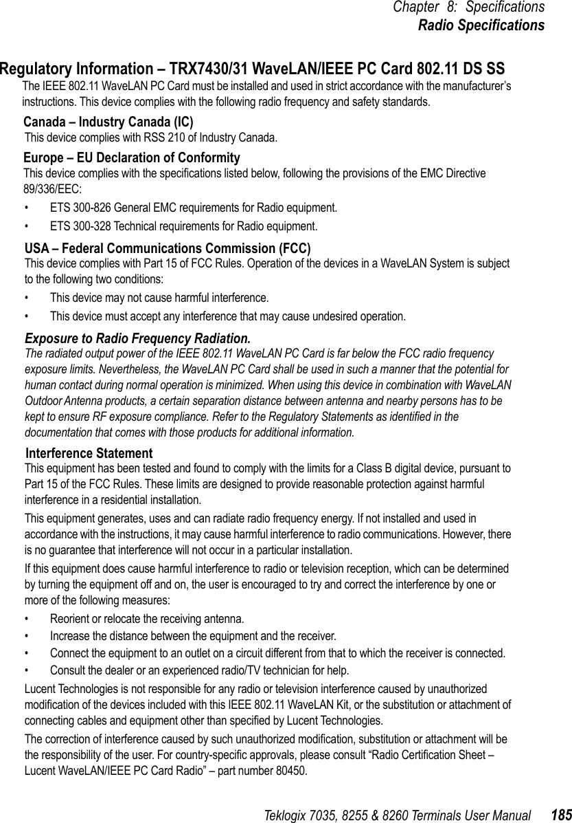 Teklogix 7035, 8255 &amp; 8260 Terminals User Manual 185Chapter 8: SpeciﬁcationsRadio SpeciﬁcationsRegulatory Information – TRX7430/31 WaveLAN/IEEE PC Card 802.11 DS SS The IEEE 802.11 WaveLAN PC Card must be installed and used in strict accordance with the manufacturer’s instructions. This device complies with the following radio frequency and safety standards.Canada – Industry Canada (IC)This device complies with RSS 210 of Industry Canada.Europe – EU Declaration of ConformityThis device complies with the speciﬁcations listed below, following the provisions of the EMC Directive 89/336/EEC:• ETS 300-826 General EMC requirements for Radio equipment.• ETS 300-328 Technical requirements for Radio equipment.USA – Federal Communications Commission (FCC)This device complies with Part 15 of FCC Rules. Operation of the devices in a WaveLAN System is subject to the following two conditions:• This device may not cause harmful interference.• This device must accept any interference that may cause undesired operation.Exposure to Radio Frequency Radiation.The radiated output power of the IEEE 802.11 WaveLAN PC Card is far below the FCC radio frequency exposure limits. Nevertheless, the WaveLAN PC Card shall be used in such a manner that the potential for human contact during normal operation is minimized. When using this device in combination with WaveLAN Outdoor Antenna products, a certain separation distance between antenna and nearby persons has to be kept to ensure RF exposure compliance. Refer to the Regulatory Statements as identiﬁed in the documentation that comes with those products for additional information.Interference StatementThis equipment has been tested and found to comply with the limits for a Class B digital device, pursuant to Part 15 of the FCC Rules. These limits are designed to provide reasonable protection against harmful interference in a residential installation.This equipment generates, uses and can radiate radio frequency energy. If not installed and used in accordance with the instructions, it may cause harmful interference to radio communications. However, there is no guarantee that interference will not occur in a particular installation.If this equipment does cause harmful interference to radio or television reception, which can be determined by turning the equipment off and on, the user is encouraged to try and correct the interference by one or more of the following measures:• Reorient or relocate the receiving antenna.• Increase the distance between the equipment and the receiver.• Connect the equipment to an outlet on a circuit different from that to which the receiver is connected.• Consult the dealer or an experienced radio/TV technician for help.Lucent Technologies is not responsible for any radio or television interference caused by unauthorized modiﬁcation of the devices included with this IEEE 802.11 WaveLAN Kit, or the substitution or attachment of connecting cables and equipment other than speciﬁed by Lucent Technologies.The correction of interference caused by such unauthorized modiﬁcation, substitution or attachment will be the responsibility of the user. For country-speciﬁc approvals, please consult “Radio Certiﬁcation Sheet – Lucent WaveLAN/IEEE PC Card Radio” – part number 80450.