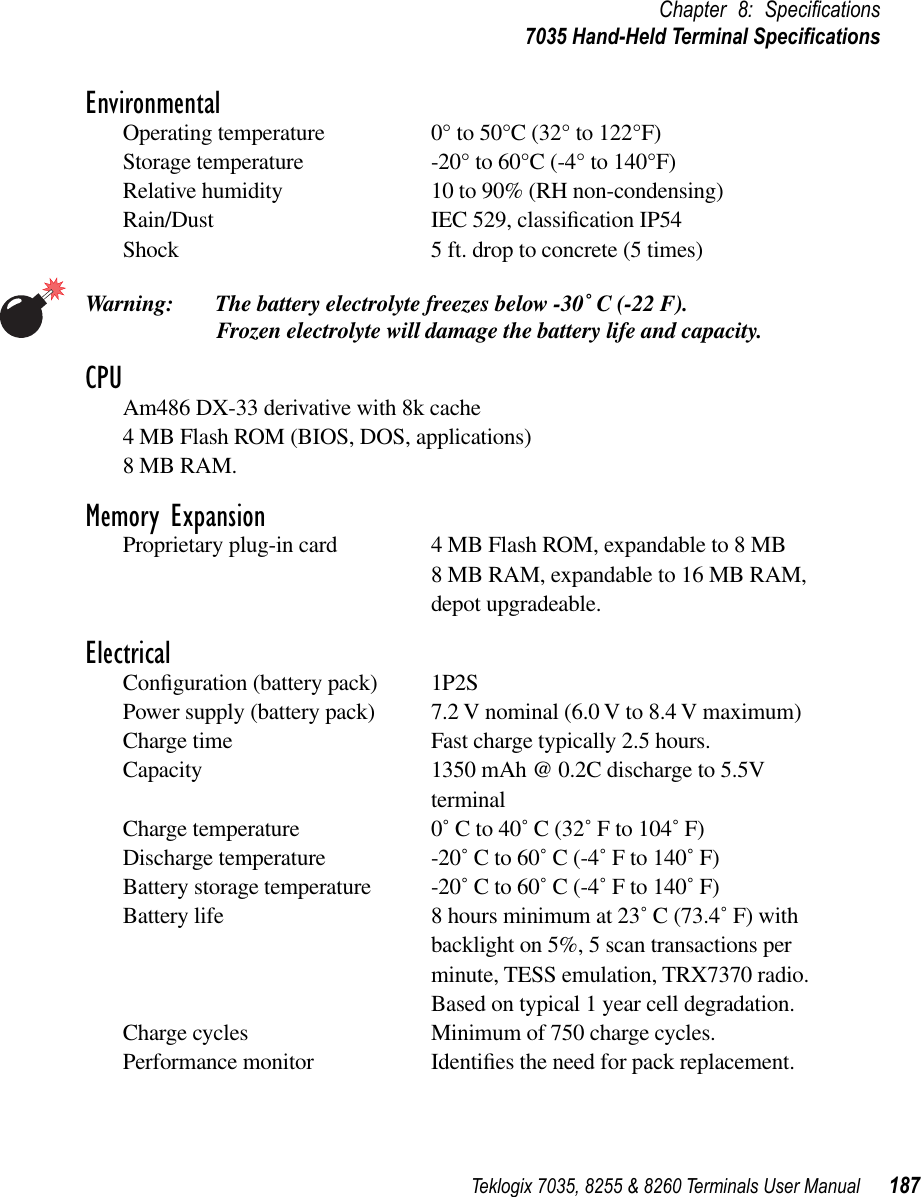 Teklogix 7035, 8255 &amp; 8260 Terminals User Manual 187Chapter 8: Speciﬁcations7035 Hand-Held Terminal SpeciﬁcationsEnvironmentalOperating temperature 0° to 50°C (32° to 122°F)Storage temperature -20° to 60°C (-4° to 140°F)Relative humidity 10 to 90% (RH non-condensing)Rain/Dust IEC 529, classiﬁcation IP54Shock 5 ft. drop to concrete (5 times)Warning: The battery electrolyte freezes below -30˚ C (-22 F). Frozen electrolyte will damage the battery life and capacity.CPUAm486 DX-33 derivative with 8k cache4 MB Flash ROM (BIOS, DOS, applications)8 MB RAM.Memory ExpansionProprietary plug-in card 4 MB Flash ROM, expandable to 8 MB8 MB RAM, expandable to 16 MB RAM, depot upgradeable.ElectricalConﬁguration (battery pack) 1P2SPower supply (battery pack) 7.2 V nominal (6.0 V to 8.4 V maximum)Charge time Fast charge typically 2.5 hours.Capacity 1350 mAh @ 0.2C discharge to 5.5V terminalCharge temperature 0˚ C to 40˚ C (32˚ F to 104˚ F)Discharge temperature -20˚ C to 60˚ C (-4˚ F to 140˚ F)Battery storage temperature -20˚ C to 60˚ C (-4˚ F to 140˚ F)Battery life 8 hours minimum at 23˚ C (73.4˚ F) with backlight on 5%, 5 scan transactions per minute, TESS emulation, TRX7370 radio. Based on typical 1 year cell degradation.Charge cycles Minimum of 750 charge cycles.Performance monitor Identiﬁes the need for pack replacement.