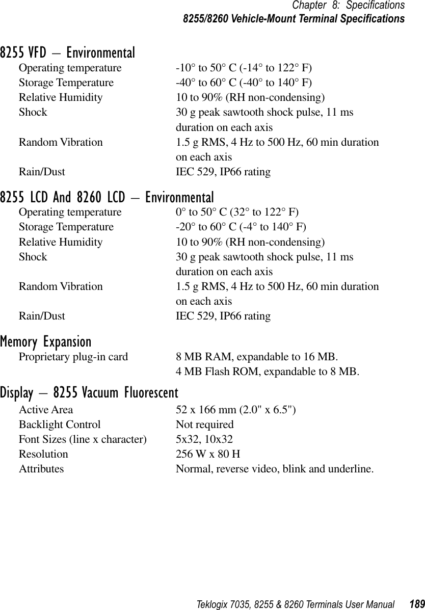Teklogix 7035, 8255 &amp; 8260 Terminals User Manual 189Chapter 8: Speciﬁcations8255/8260 Vehicle-Mount Terminal Speciﬁcations8255 VFD – EnvironmentalOperating temperature -10° to 50° C (-14° to 122° F)Storage Temperature -40° to 60° C (-40° to 140° F)Relative Humidity 10 to 90% (RH non-condensing)Shock 30 g peak sawtooth shock pulse, 11 ms duration on each axisRandom Vibration 1.5 g RMS, 4 Hz to 500 Hz, 60 min duration on each axisRain/Dust IEC 529, IP66 rating8255 LCD And 8260 LCD – EnvironmentalOperating temperature 0° to 50° C (32° to 122° F)Storage Temperature -20° to 60° C (-4° to 140° F)Relative Humidity 10 to 90% (RH non-condensing)Shock 30 g peak sawtooth shock pulse, 11 ms duration on each axisRandom Vibration 1.5 g RMS, 4 Hz to 500 Hz, 60 min duration on each axisRain/Dust IEC 529, IP66 ratingMemory ExpansionProprietary plug-in card 8 MB RAM, expandable to 16 MB.4 MB Flash ROM, expandable to 8 MB.Display – 8255 Vacuum FluorescentActive Area 52 x 166 mm (2.0&quot; x 6.5&quot;)Backlight Control Not requiredFont Sizes (line x character) 5x32, 10x32Resolution 256 W x 80 HAttributes Normal, reverse video, blink and underline.