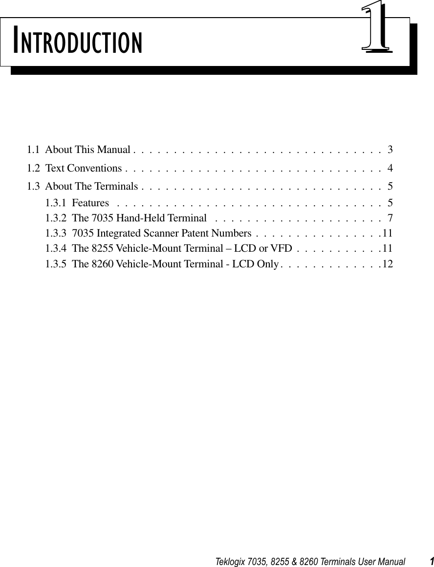 Teklogix 7035, 8255 &amp; 8260 Terminals User Manual 1INTRODUCTION 111.1  About This Manual ...............................31.2  Text Conventions ................................41.3  About The Terminals ..............................51.3.1  Features .................................51.3.2  The 7035 Hand-Held Terminal .....................71.3.3  7035 Integrated Scanner Patent Numbers ................111.3.4  The 8255 Vehicle-Mount Terminal – LCD or VFD ...........111.3.5  The 8260 Vehicle-Mount Terminal - LCD Only.............12