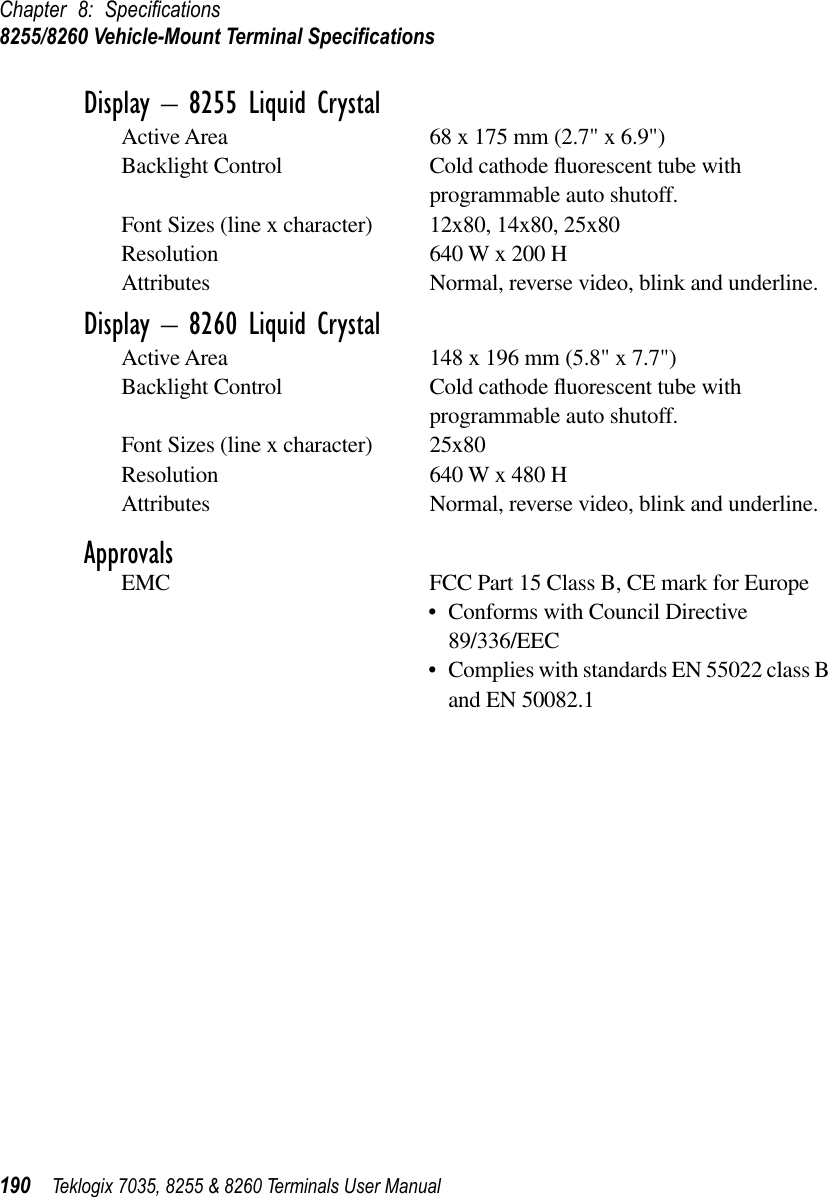 Chapter 8: Speciﬁcations8255/8260 Vehicle-Mount Terminal Speciﬁcations190 Teklogix 7035, 8255 &amp; 8260 Terminals User ManualDisplay – 8255 Liquid CrystalActive Area 68 x 175 mm (2.7&quot; x 6.9&quot;)Backlight Control Cold cathode ﬂuorescent tube with programmable auto shutoff.Font Sizes (line x character) 12x80, 14x80, 25x80Resolution 640 W x 200 HAttributes Normal, reverse video, blink and underline.Display – 8260 Liquid CrystalActive Area 148 x 196 mm (5.8&quot; x 7.7&quot;)Backlight Control Cold cathode ﬂuorescent tube with programmable auto shutoff.Font Sizes (line x character) 25x80Resolution 640 W x 480 HAttributes Normal, reverse video, blink and underline.ApprovalsEMC FCC Part 15 Class B, CE mark for Europe•Conforms with Council Directive 89/336/EEC•Complies with standards EN 55022 class B and EN 50082.1