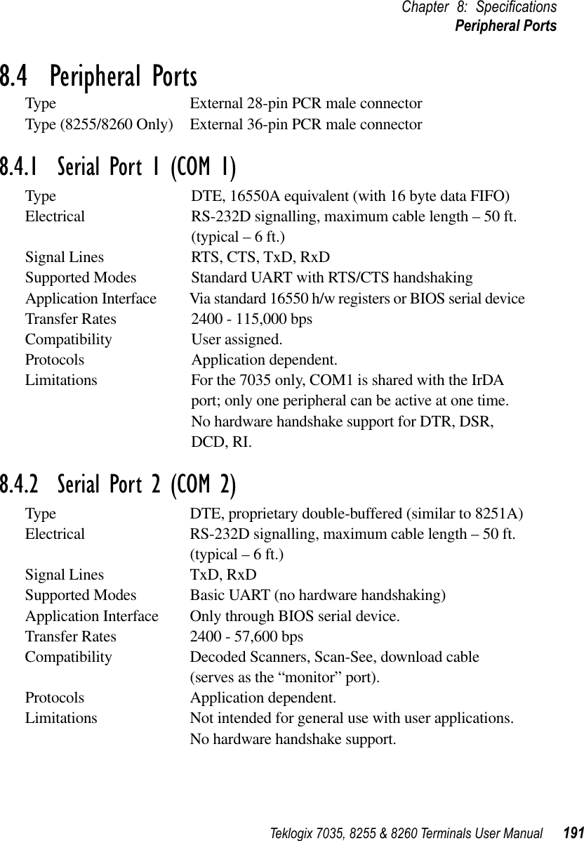 Teklogix 7035, 8255 &amp; 8260 Terminals User Manual 191Chapter 8: SpeciﬁcationsPeripheral Ports8.4  Peripheral PortsType External 28-pin PCR male connectorType (8255/8260 Only) External 36-pin PCR male connector8.4.1  Serial Port 1 (COM 1)Type DTE, 16550A equivalent (with 16 byte data FIFO)Electrical RS-232D signalling, maximum cable length – 50 ft. (typical – 6 ft.)Signal Lines RTS, CTS, TxD, RxDSupported Modes Standard UART with RTS/CTS handshakingApplication Interface Via standard 16550 h/w registers or BIOS serial deviceTransfer Rates 2400 - 115,000 bpsCompatibility User assigned.Protocols Application dependent.Limitations For the 7035 only, COM1 is shared with the IrDA port; only one peripheral can be active at one time. No hardware handshake support for DTR, DSR, DCD, RI.8.4.2  Serial Port 2 (COM 2)Type DTE, proprietary double-buffered (similar to 8251A)Electrical RS-232D signalling, maximum cable length – 50 ft. (typical – 6 ft.)Signal Lines TxD, RxDSupported Modes Basic UART (no hardware handshaking)Application Interface Only through BIOS serial device.Transfer Rates 2400 - 57,600 bpsCompatibility Decoded Scanners, Scan-See, download cable (serves as the “monitor” port).Protocols Application dependent.Limitations Not intended for general use with user applications. No hardware handshake support.