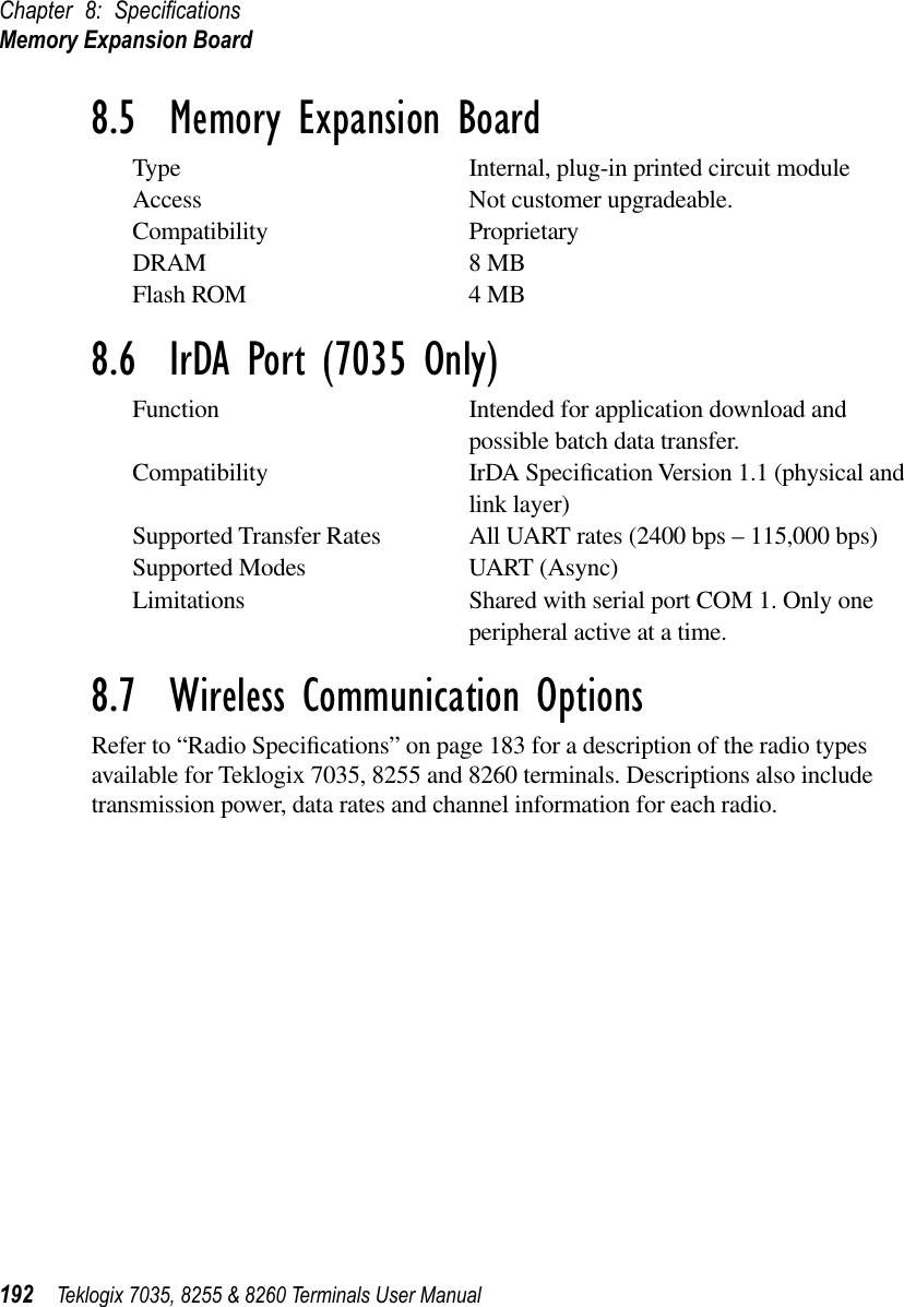 Chapter 8: SpeciﬁcationsMemory Expansion Board192 Teklogix 7035, 8255 &amp; 8260 Terminals User Manual8.5  Memory Expansion BoardType Internal, plug-in printed circuit moduleAccess Not customer upgradeable.Compatibility ProprietaryDRAM 8 MBFlash ROM 4 MB8.6  IrDA Port (7035 Only)Function Intended for application download and possible batch data transfer.Compatibility IrDA Speciﬁcation Version 1.1 (physical and link layer)Supported Transfer Rates All UART rates (2400 bps – 115,000 bps)Supported Modes UART (Async)Limitations Shared with serial port COM 1. Only one peripheral active at a time.8.7  Wireless Communication OptionsRefer to “Radio Speciﬁcations” on page 183 for a description of the radio types available for Teklogix 7035, 8255 and 8260 terminals. Descriptions also include transmission power, data rates and channel information for each radio.