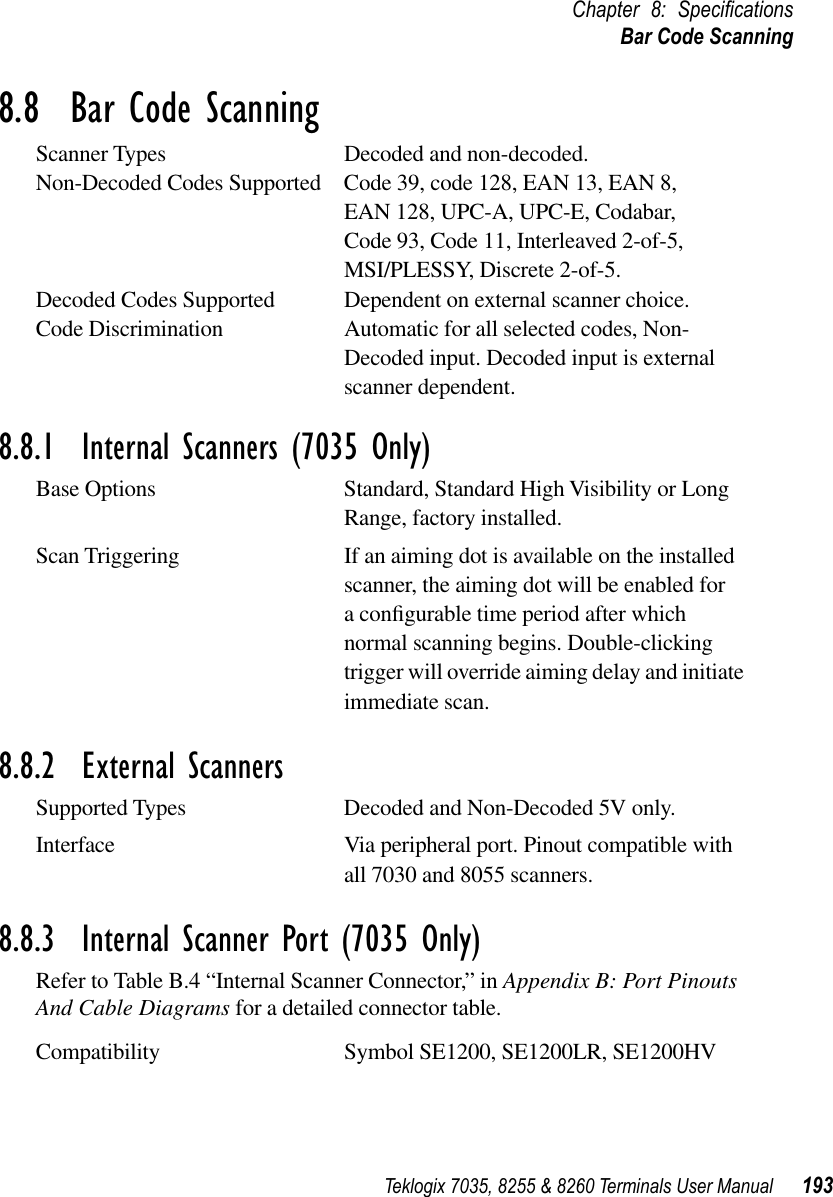 Teklogix 7035, 8255 &amp; 8260 Terminals User Manual 193Chapter 8: SpeciﬁcationsBar Code Scanning8.8  Bar Code ScanningScanner Types Decoded and non-decoded.Non-Decoded Codes Supported Code 39, code 128, EAN 13, EAN 8, EAN 128, UPC-A, UPC-E, Codabar,Code 93, Code 11, Interleaved 2-of-5,MSI/PLESSY, Discrete 2-of-5.Decoded Codes Supported Dependent on external scanner choice.Code Discrimination Automatic for all selected codes, Non-Decoded input. Decoded input is external scanner dependent.8.8.1  Internal Scanners (7035 Only)Base Options Standard, Standard High Visibility or Long Range, factory installed.Scan Triggering If an aiming dot is available on the installed scanner, the aiming dot will be enabled for a conﬁgurable time period after which normal scanning begins. Double-clicking trigger will override aiming delay and initiate immediate scan.8.8.2  External ScannersSupported Types Decoded and Non-Decoded 5V only.Interface Via peripheral port. Pinout compatible with all 7030 and 8055 scanners.8.8.3  Internal Scanner Port (7035 Only)Refer to Table B.4 “Internal Scanner Connector,” in Appendix B: Port Pinouts And Cable Diagrams for a detailed connector table.Compatibility Symbol SE1200, SE1200LR, SE1200HV