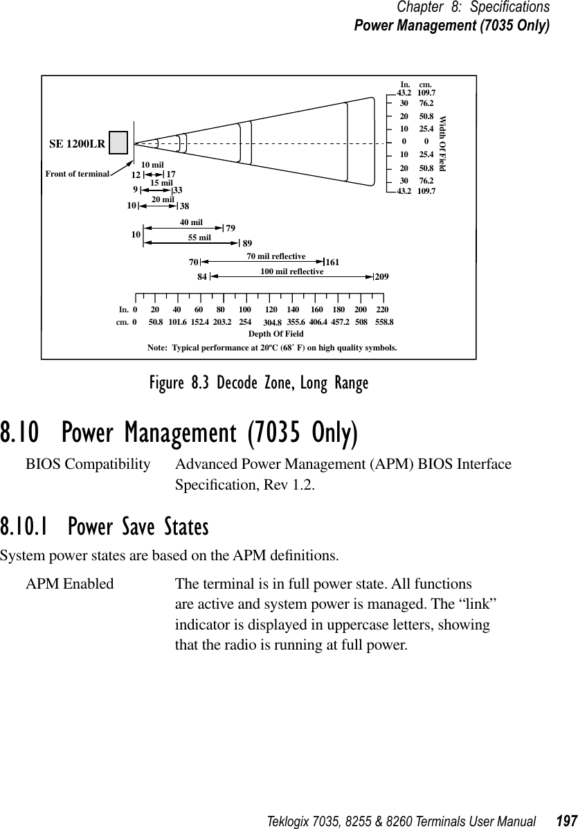 Teklogix 7035, 8255 &amp; 8260 Terminals User Manual 197Chapter 8: SpeciﬁcationsPower Management (7035 Only)Figure 8.3 Decode Zone, Long Range8.10  Power Management (7035 Only)BIOS Compatibility Advanced Power Management (APM) BIOS Interface Speciﬁcation, Rev 1.2.8.10.1  Power Save StatesSystem power states are based on the APM deﬁnitions.APM Enabled The terminal is in full power state. All functions are active and system power is managed. The “link” indicator is displayed in uppercase letters, showing that the radio is running at full power.SE 1200LRFront of terminal 10 mil12 17910103338790 20 40 60 80 100 120 140 160 180 200 22043.2 109.730 76.220 50.810 25.40010 25.420 50.830 76.243.2 109.78915 mil20 mil40 mil55 mil70 16184 20970 mil reflective100 mil reflectiveDepth Of FieldNote:  Typical performance at 20ºC (68˚ F) on high quality symbols.Width Of FieldIn. cm.0 50.8 101.6 152.4 203.2 254 304.8 355.6 406.4 457.2 558.8508In.cm.