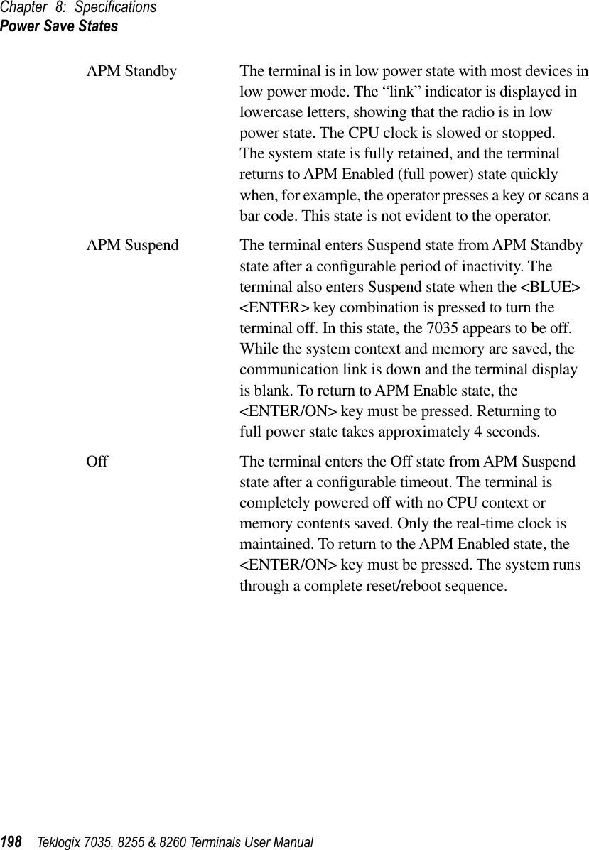 Chapter 8: SpeciﬁcationsPower Save States198 Teklogix 7035, 8255 &amp; 8260 Terminals User ManualAPM Standby The terminal is in low power state with most devices in low power mode. The “link” indicator is displayed in lowercase letters, showing that the radio is in low power state. The CPU clock is slowed or stopped. The system state is fully retained, and the terminal returns to APM Enabled (full power) state quickly when, for example, the operator presses a key or scans a bar code. This state is not evident to the operator.APM Suspend The terminal enters Suspend state from APM Standby state after a conﬁgurable period of inactivity. The terminal also enters Suspend state when the &lt;BLUE&gt; &lt;ENTER&gt; key combination is pressed to turn the terminal off. In this state, the 7035 appears to be off. While the system context and memory are saved, the communication link is down and the terminal display is blank. To return to APM Enable state, the &lt;ENTER/ON&gt; key must be pressed. Returning to full power state takes approximately 4 seconds. Off The terminal enters the Off state from APM Suspend state after a conﬁgurable timeout. The terminal is completely powered off with no CPU context or memory contents saved. Only the real-time clock is maintained. To return to the APM Enabled state, the &lt;ENTER/ON&gt; key must be pressed. The system runs through a complete reset/reboot sequence.