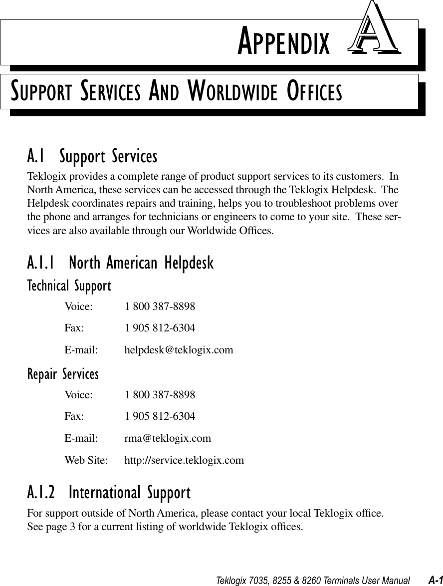 Teklogix 7035, 8255 &amp; 8260 Terminals User Manual A-1APPENDIX AASUPPORT SERVICES AND WORLDWIDE OFFICESA.1  Support ServicesTeklogix provides a complete range of product support services to its customers.  In North America, these services can be accessed through the Teklogix Helpdesk.  The Helpdesk coordinates repairs and training, helps you to troubleshoot problems over the phone and arranges for technicians or engineers to come to your site.  These ser-vices are also available through our Worldwide Ofﬁces.A.1.1  North American HelpdeskTechnical SupportVoice: 1 800 387-8898Fax: 1 905 812-6304E-mail: helpdesk@teklogix.comRepair ServicesVoice: 1 800 387-8898Fax: 1 905 812-6304E-mail: rma@teklogix.comWeb Site: http://service.teklogix.comA.1.2  International SupportFor support outside of North America, please contact your local Teklogix ofﬁce.  See page 3 for a current listing of worldwide Teklogix ofﬁces.