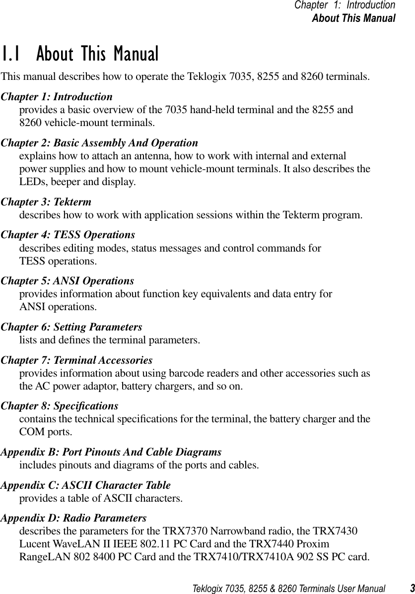 Teklogix 7035, 8255 &amp; 8260 Terminals User Manual 3Chapter 1: IntroductionAbout This Manual1.1  About This ManualThis manual describes how to operate the Teklogix 7035, 8255 and 8260 terminals.Chapter 1: Introductionprovides a basic overview of the 7035 hand-held terminal and the 8255 and 8260 vehicle-mount terminals.Chapter 2: Basic Assembly And Operationexplains how to attach an antenna, how to work with internal and external power supplies and how to mount vehicle-mount terminals. It also describes the LEDs, beeper and display.Chapter 3: Tektermdescribes how to work with application sessions within the Tekterm program.Chapter 4: TESS Operationsdescribes editing modes, status messages and control commands for TESS operations.Chapter 5: ANSI Operationsprovides information about function key equivalents and data entry for ANSI operations.Chapter 6: Setting Parameterslists and deﬁnes the terminal parameters.Chapter 7: Terminal Accessoriesprovides information about using barcode readers and other accessories such as the AC power adaptor, battery chargers, and so on.Chapter 8: Speciﬁcationscontains the technical speciﬁcations for the terminal, the battery charger and the COM ports.Appendix B: Port Pinouts And Cable Diagramsincludes pinouts and diagrams of the ports and cables.Appendix C: ASCII Character Tableprovides a table of ASCII characters.Appendix D: Radio Parametersdescribes the parameters for the TRX7370 Narrowband radio, the TRX7430 Lucent WaveLAN II IEEE 802.11 PC Card and the TRX7440 Proxim RangeLAN 802 8400 PC Card and the TRX7410/TRX7410A 902 SS PC card.