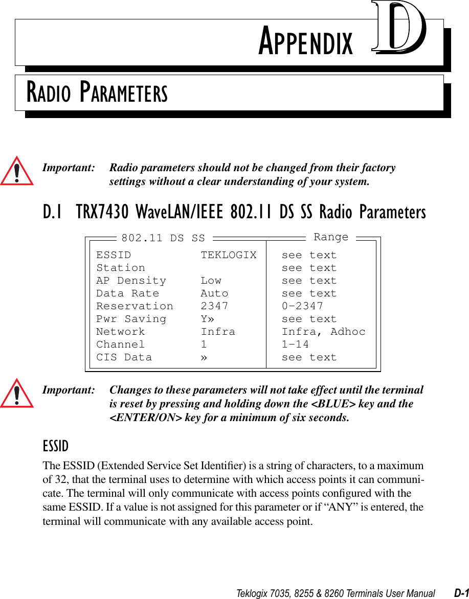 Teklogix 7035, 8255 &amp; 8260 Terminals User Manual D-1APPENDIX DDRADIO PARAMETERSImportant: Radio parameters should not be changed from their factory settings without a clear understanding of your system.D.1  TRX7430 WaveLAN/IEEE 802.11 DS SS Radio ParametersImportant: Changes to these parameters will not take effect until the terminal is reset by pressing and holding down the &lt;BLUE&gt; key and the &lt;ENTER/ON&gt; key for a minimum of six seconds.ESSIDThe ESSID (Extended Service Set Identiﬁer) is a string of characters, to a maximum of 32, that the terminal uses to determine with which access points it can communi-cate. The terminal will only communicate with access points conﬁgured with the same ESSID. If a value is not assigned for this parameter or if “ANY” is entered, the terminal will communicate with any available access point.ESSID TEKLOGIX see textStation see textAP Density Low see textData Rate Auto see textReservation 2347 0-2347Pwr Saving Y» see textNetwork Infra Infra, AdhocChannel 1 1-14CIS Data » see textRange802.11 DS SS