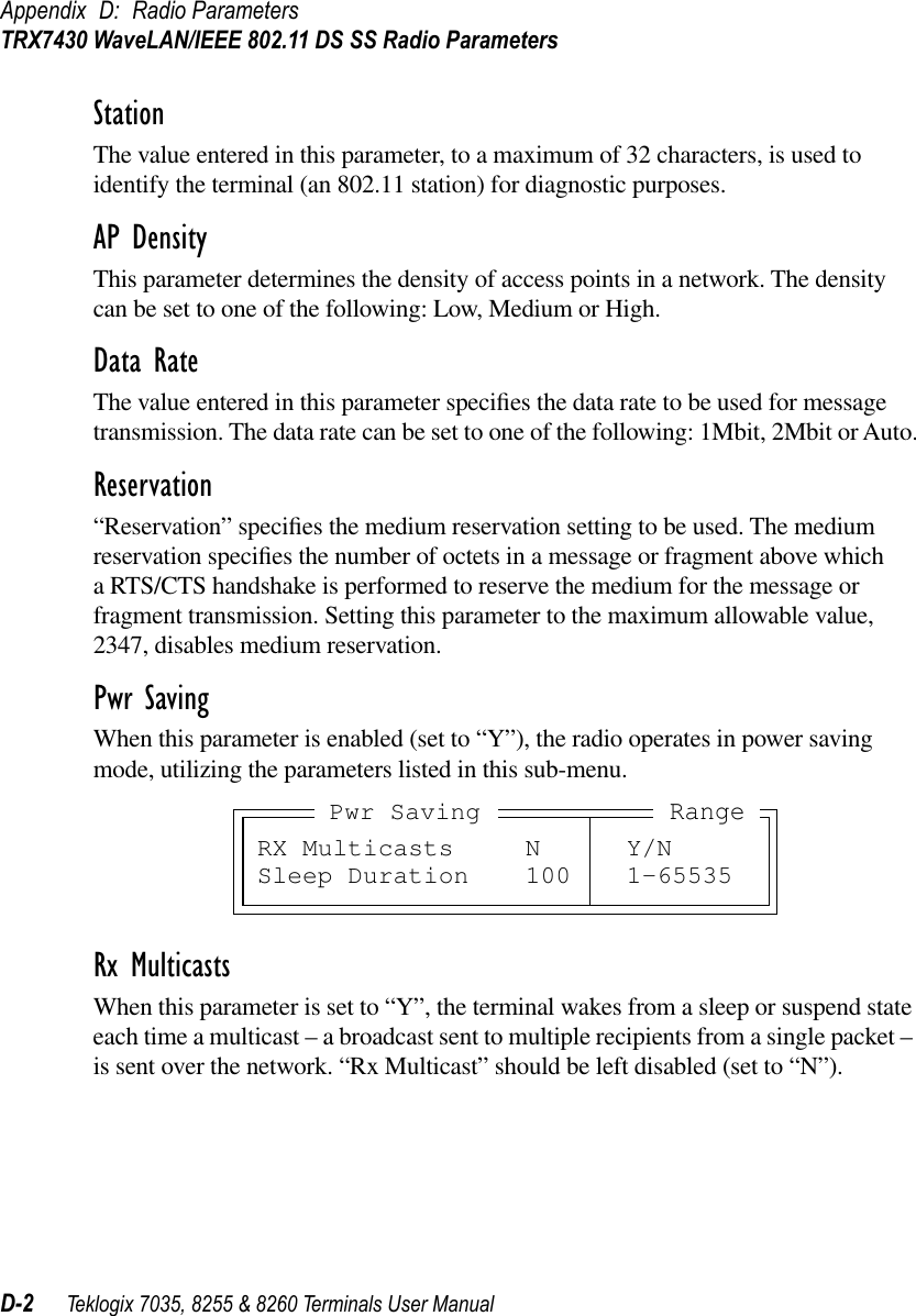 Appendix D: Radio ParametersTRX7430 WaveLAN/IEEE 802.11 DS SS Radio ParametersD-2 Teklogix 7035, 8255 &amp; 8260 Terminals User ManualStationThe value entered in this parameter, to a maximum of 32 characters, is used to identify the terminal (an 802.11 station) for diagnostic purposes.AP DensityThis parameter determines the density of access points in a network. The density can be set to one of the following: Low, Medium or High.Data RateThe value entered in this parameter speciﬁes the data rate to be used for message transmission. The data rate can be set to one of the following: 1Mbit, 2Mbit or Auto.Reservation“Reservation” speciﬁes the medium reservation setting to be used. The medium reservation speciﬁes the number of octets in a message or fragment above which a RTS/CTS handshake is performed to reserve the medium for the message or fragment transmission. Setting this parameter to the maximum allowable value, 2347, disables medium reservation.Pwr SavingWhen this parameter is enabled (set to “Y”), the radio operates in power saving mode, utilizing the parameters listed in this sub-menu.Rx MulticastsWhen this parameter is set to “Y”, the terminal wakes from a sleep or suspend state each time a multicast – a broadcast sent to multiple recipients from a single packet – is sent over the network. “Rx Multicast” should be left disabled (set to “N”).RX Multicasts N Y/NSleep Duration 100 1-65535RangePwr Saving