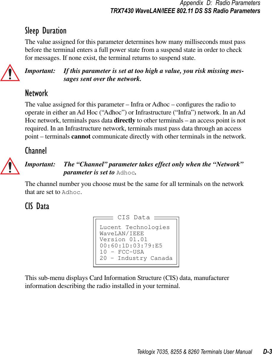 Teklogix 7035, 8255 &amp; 8260 Terminals User Manual D-3Appendix D: Radio ParametersTRX7430 WaveLAN/IEEE 802.11 DS SS Radio ParametersSleep DurationThe value assigned for this parameter determines how many milliseconds must pass before the terminal enters a full power state from a suspend state in order to check for messages. If none exist, the terminal returns to suspend state.Important: If this parameter is set at too high a value, you risk missing mes-sages sent over the network.NetworkThe value assigned for this parameter – Infra or Adhoc – conﬁgures the radio to operate in either an Ad Hoc (“Adhoc”) or Infrastructure (“Infra”) network. In an Ad Hoc network, terminals pass data directly to other terminals – an access point is not required. In an Infrastructure network, terminals must pass data through an access point – terminals cannot communicate directly with other terminals in the network.ChannelImportant: The “Channel” parameter takes effect only when the “Network” parameter is set to Adhoc.The channel number you choose must be the same for all terminals on the network that are set to Adhoc.CIS DataThis sub-menu displays Card Information Structure (CIS) data, manufacturer information describing the radio installed in your terminal.Lucent TechnologiesWaveLAN/IEEEVersion 01.0100:60:1D:03:79:E510 - FCC-USA20 - Industry CanadaCIS Data