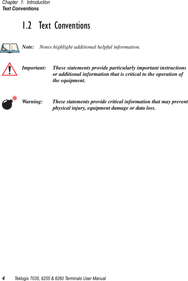 Chapter 1: IntroductionText Conventions4Teklogix 7035, 8255 &amp; 8260 Terminals User Manual1.2  Text ConventionsNote: Notes highlight additional helpful information.Important: These statements provide particularly important instructions or additional information that is critical to the operation of the equipment.Warning: These statements provide critical information that may prevent physical injury, equipment damage or data loss.