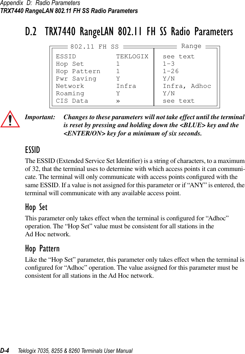 Appendix D: Radio ParametersTRX7440 RangeLAN 802.11 FH SS Radio ParametersD-4 Teklogix 7035, 8255 &amp; 8260 Terminals User ManualD.2  TRX7440 RangeLAN 802.11 FH SS Radio ParametersImportant: Changes to these parameters will not take effect until the terminal is reset by pressing and holding down the &lt;BLUE&gt; key and the &lt;ENTER/ON&gt; key for a minimum of six seconds.ESSIDThe ESSID (Extended Service Set Identiﬁer) is a string of characters, to a maximum of 32, that the terminal uses to determine with which access points it can communi-cate. The terminal will only communicate with access points conﬁgured with the same ESSID. If a value is not assigned for this parameter or if “ANY” is entered, the terminal will communicate with any available access point.Hop SetThis parameter only takes effect when the terminal is conﬁgured for “Adhoc” operation. The “Hop Set” value must be consistent for all stations in the Ad Hoc network.Hop PatternLike the “Hop Set” parameter, this parameter only takes effect when the terminal is conﬁgured for “Adhoc” operation. The value assigned for this parameter must be consistent for all stations in the Ad Hoc network.ESSID TEKLOGIX see textHop Set 1 1-3Hop Pattern 1 1-26Pwr Saving Y Y/NNetwork Infra Infra, AdhocRoaming Y Y/NCIS Data » see textRange802.11 FH SS