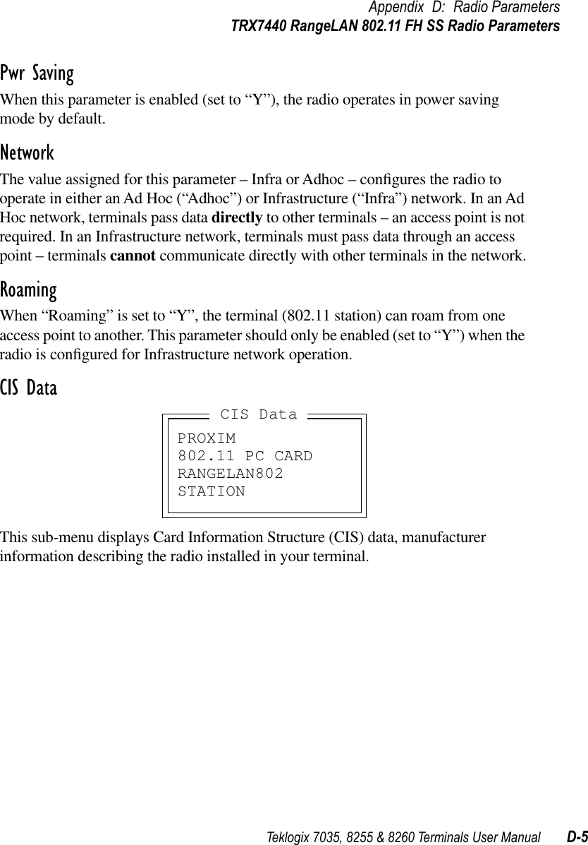 Teklogix 7035, 8255 &amp; 8260 Terminals User Manual D-5Appendix D: Radio ParametersTRX7440 RangeLAN 802.11 FH SS Radio ParametersPwr SavingWhen this parameter is enabled (set to “Y”), the radio operates in power saving mode by default.NetworkThe value assigned for this parameter – Infra or Adhoc – conﬁgures the radio to operate in either an Ad Hoc (“Adhoc”) or Infrastructure (“Infra”) network. In an Ad Hoc network, terminals pass data directly to other terminals – an access point is not required. In an Infrastructure network, terminals must pass data through an access point – terminals cannot communicate directly with other terminals in the network.RoamingWhen “Roaming” is set to “Y”, the terminal (802.11 station) can roam from one access point to another. This parameter should only be enabled (set to “Y”) when the radio is conﬁgured for Infrastructure network operation.CIS DataThis sub-menu displays Card Information Structure (CIS) data, manufacturer information describing the radio installed in your terminal.PROXIM802.11 PC CARDRANGELAN802STATIONCIS Data