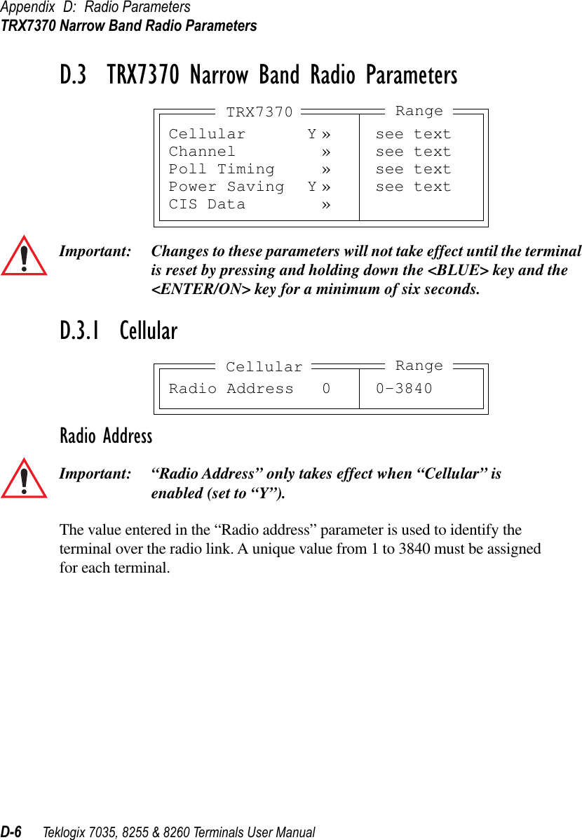 Appendix D: Radio ParametersTRX7370 Narrow Band Radio ParametersD-6 Teklogix 7035, 8255 &amp; 8260 Terminals User ManualD.3  TRX7370 Narrow Band Radio ParametersImportant: Changes to these parameters will not take effect until the terminal is reset by pressing and holding down the &lt;BLUE&gt; key and the &lt;ENTER/ON&gt; key for a minimum of six seconds.D.3.1  CellularRadio AddressImportant: “Radio Address” only takes effect when “Cellular” is enabled (set to “Y”).The value entered in the “Radio address” parameter is used to identify the terminal over the radio link. A unique value from 1 to 3840 must be assigned for each terminal.Cellular Y » see textChannel » see textPoll Timing » see textPower Saving Y » see textCIS Data »TRX7370 RangeRadio Address 0 0-3840Cellular Range