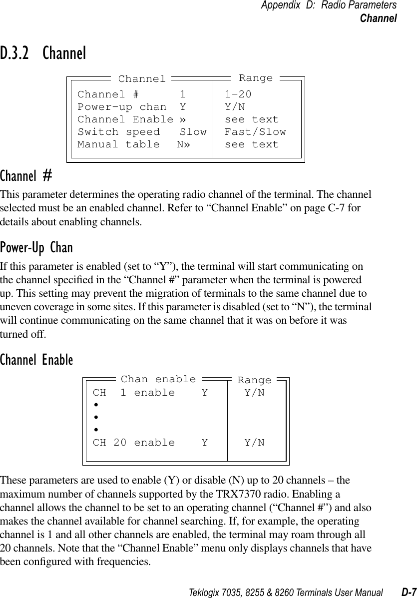 Teklogix 7035, 8255 &amp; 8260 Terminals User Manual D-7Appendix D: Radio ParametersChannelD.3.2  ChannelChannel #This parameter determines the operating radio channel of the terminal. The channel selected must be an enabled channel. Refer to “Channel Enable” on page C-7 for details about enabling channels.Power-Up ChanIf this parameter is enabled (set to “Y”), the terminal will start communicating on the channel speciﬁed in the “Channel #” parameter when the terminal is powered up. This setting may prevent the migration of terminals to the same channel due to uneven coverage in some sites. If this parameter is disabled (set to “N”), the terminal will continue communicating on the same channel that it was on before it was turned off.Channel EnableThese parameters are used to enable (Y) or disable (N) up to 20 channels – the maximum number of channels supported by the TRX7370 radio. Enabling a channel allows the channel to be set to an operating channel (“Channel #”) and also makes the channel available for channel searching. If, for example, the operating channel is 1 and all other channels are enabled, the terminal may roam through all 20 channels. Note that the “Channel Enable” menu only displays channels that have been conﬁgured with frequencies.Channel # 1 1-20Power-up chan Y Y/NChannel Enable » see textSwitch speed Slow Fast/SlowManual table N» see textChannel RangeCH  1 enable Y Y/N•••CH 20 enable Y Y/NRangeChan enable